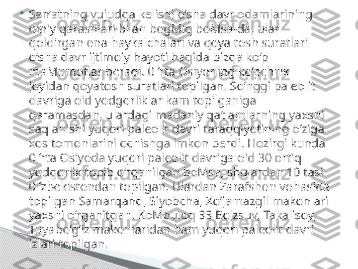 
San’atning vujudga kelishi o‘sha davr odamlarining 
diniy qarashlari bilan bogMiq boMsa-da, ular 
qoldirgan ona haykalchalari va qoya tosh suratlari 
o‘sha davr ijtimoiy hayoti haqida bizga ko‘p 
maMumotlar beradi. 0 ‘rta Osiyoning ko‘pchilik 
joyidan qoyatosh suratlari topilgan. So‘nggi paleolit 
davriga oid yodgorliklar kam topilganiga 
qaramasdan, ulardagi madaniy qatlamlarning yaxshi 
saqlanishi yuqori paleolit davri taraqqiyotining o‘ziga 
xos tomonlarini ochishga imkon berdi. Hozirgi kunda 
0 ‘rta Osiyoda yuqori paleolit davriga oid 30 ortiq 
yodgorlik topib o‘rganilgan boMsa, shulardan 10 tasi 
0 ‘zbekistondan topilgan. Ulardan Zarafshon vohasida 
topilgan Samarqand, Siyobcha, Xo‘jamazgil makonlari 
yaxshi o‘rganitgan. KoMbuloq 33 Bo'zsuv, Takalisoy, 
Tuyabo‘g‘iz makonlaridan ham yuqori paleolit davri 
izlari topilgan.      