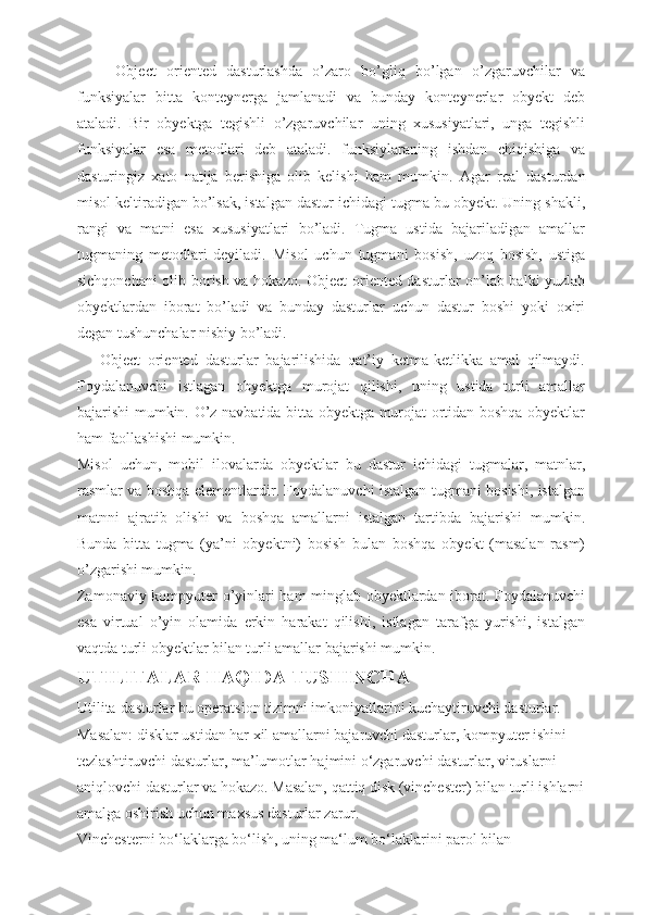 Object   oriented   dasturlashda   o’zaro   bo’gliq   bo’lgan   o’zgaruvchilar   va
funksiyalar   bitta   konteynerga   jamlanadi   va   bunday   konteynerlar   obyekt   deb
ataladi.   Bir   obyektga   tegishli   o’zgaruvchilar   uning   xususiyatlari,   unga   tegishli
funksiyalar   esa   metodlari   deb   ataladi.   funksiylaraning   ishdan   chiqishiga   va
dasturingiz   xato   natija   berishiga   olib   kelishi   ham   mumkin.   Agar   real   dasturdan
misol keltiradigan bo’lsak, istalgan dastur ichidagi tugma bu obyekt. Uning shakli,
rangi   va   matni   esa   xususiyatlari   bo’ladi.   Tugma   ustida   bajariladigan   amallar
tugmaning   metodlari   deyiladi.   Misol   uchun   tugmani   bosish,   uzoq   bosish,   ustiga
sichqonchani olib borish va hokazo.   Object oriented dasturlar on’lab balki yuzlab
obyektlardan   iborat   bo’ladi   va   bunday   dasturlar   uchun   dastur   boshi   yoki   oxiri
degan tushunchalar nisbiy bo’ladi. 
      Object   oriented   dasturlar   bajarilishida   qat’iy   ketma-ketlikka   amal   qilmaydi.
Foydalanuvchi   istlagan   obyektga   murojat   qilishi,   uning   ustida   turli   amallar
bajarishi mumkin. O’z navbatida bitta obyektga murojat ortidan boshqa obyektlar
ham faollashishi mumkin.
Misol   uchun,   mobil   ilovalarda   obyektlar   bu   dastur   ichidagi   tugmalar,   matnlar,
rasmlar va boshqa elementlardir. Foydalanuvchi istalgan tugmani bosishi, istalgan
matnni   ajratib   olishi   va   boshqa   amallarni   istalgan   tartibda   bajarishi   mumkin.
Bunda   bitta   tugma   (ya’ni   obyektni)   bosish   bulan   boshqa   obyekt   (masalan   rasm)
o’zgarishi mumkin. 
Zamonaviy kompyuter o’yinlari ham minglab obyektlardan iborat. Foydalanuvchi
esa   virtual   o’yin   olamida   erkin   harakat   qilishi,   istlagan   tarafga   yurishi,   istalgan
vaqtda turli obyektlar bilan turli amallar bajarishi mumkin. 
UTILITALAR HAQIDA TUSHINCHA
Utilita-dasturlar bu operatsion tizimni imkoniyatlarini kuchaytiruvchi dasturlar.
Masalan: disklar ustidan har xil amallarni bajaruvchi dasturlar, kompyuter ishini
tezlashtiruvchi dasturlar, ma’lumotlar hajmini o‘zgaruvchi dasturlar, viruslarni
aniqlovchi dasturlar va hokazo. Masalan, qattiq disk (vinchester) bilan turli ishlarni
amalga oshirish uchun maxsus dasturlar zarur.
Vinchesterni bo‘laklarga bo‘lish, uning ma‘lum bo‘laklarini parol bilan 