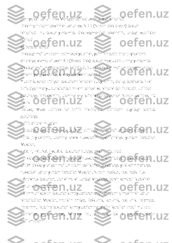 himoyalash uchun Disk Manager deb ataluvchi dastur ishlatiladi.
Diskning holatini tekshirish uchun esa NDD (Norton disk doctor) dasturi
ishlatiladi.   Bu   dastur   yordamida   disk   segmentlari   tekshirilib,   undagi   xatoliklar
topiladi
va bartaraf etiladi.
Diskdagi ma‘lumotlarni optimizatsiya qilish, ya‘ni bir tartib bilan joylashtirib
chiqishga xizmat qiluvchi SD (Speed Disk) dasturi mavjuddir. Uning yordamida
diskdagi ma‘lumotlar tartibga keltiriladi, bu esa diskdagi ma‘lumotlarga murojaat
qilishni yengillashtirib, kompyuter ishini tezlatadi.
Yuqorida sanab o‘tilgan dasturlarni ishlatish qulay bo‘lib, dialog darchasida hosil
bo‘ladigan menyu punktlaridan mosini tanlash va ishlatishdan iboratdir. Utilitlar
guruhlarga   birlashtirilib,   ularning   eng   ko‘p   ishlatiladiganlari   Norton   Utilities,   PC
Tools
Deluxe,   Mace   Utilities   lar   bo‘lib   hisoblanadi.   Utilitlarni   quyidagi   tartibda
guruhlarga
bo‘lib chiqish mumkin:
• Siqadigan dasturlar maxsus usullarni qo‘llagan holda ma‘lumotlarni siqilgan
holda   joylashtirib,   ularning   arxiv   nusxalarini   hosil   qilishga   yordam   beradilar.
Masalan,
PKZIP, PKUNZIP va ARJ dasturlari bularga misol bo‘la oladi.
• Disklardagi ma‘lumotlarning rezerv nusxalarini hosil qiladigan dasturlar qattiq
u1076 diskka yozilgan ma‘lumotlarni tezlik bilan disketlarga yoki strimmerlarga
nusxalash uchun yordam beradilar. Masalan, Norton Backup, Fast Back Plus.
• Antivirus dasturlari, ular xilma-xil turdagi viruslarga qarshi samarali kurashish
uchun xizmat qiladilar.
• Kommunikatsion dasturlar kompyuterlararo ma‘lumotlarni almashinish uchun
ishlatiladilar. Masalan, Brooklin Bridge, DeskLink, LapLink, Fast Link. Telemate,
Procomm, Dataline dasturlari kompyuterlarning telefon kanallari orqali muloqot
qilinishiga   yordam   bersa,   WinFax   Pro,   Bit   Fax,   Fax   It   dasturlari   telefon
ma‘lumotlarini 