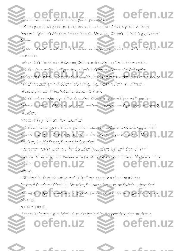 faks modem orqali uzatish imkoniyatini yaratadilar.
• Kompyuterni diagnostika qilish dasturlari uning konfiguratsiyasini va ishga
layoqatliligini   tekshirishga   imkon   beradi.   Masalan,   Cheeck   It,   ND   lags,   Control
Room,
System   Sleuth   dasturlarini   shu   dasturlar   turkumiga   kiritish   mumkin.   Disklarni
tekshirish
uchun Disk Technician Advance, Calibrate dasturlari qo‘llanilishi mumkin.
• Disk uchun mo‘ljallanilgan dastur-kesh diskdan ma‘lumot o‘qishni ancha
tezlashtirishga imkon beradi, chunki ushbu holda operativ xotirada diskning tez-tez
ishlatilib turadigan bo‘laklarini o‘z ichiga olgan kesh-bufer hosil qilinadi.
Masalan, Smart Drive, NKache, Super PC Kwik.
• Disklarni optimizatsiya qilish dasturlari disklarda saqlanadigan ma‘lumotlar
hajmini   ancha   oshirishga   va   ma‘lumotlarni   tezroq   topishga   yordam   beradi.
Masalan,
Speed Disk yoki Fast Trax dasturlari.
• Disklarni dinamik siqishtirishga imkon beruvchi dasturlar disklarda saqlanilishi
mumkin bo‘lgan informatsiya hajmini ancha oshirishga yordam beradi. Masalan,
Stacker, Double Space, Super Stir dasturlari.
• Avtonom ravishda chop qilish dasturlari (skulerlar) fayllarni chop qilishni
boshqa   ishlar   bilan   bir   vaqtda   amalga   oshirishga   imkon   beradi.   Masalan,   Print
Cashe
dasturi.
• Xotirani boshqarish uchun mo‘ljallanilgan operativ xotirani yaxshiroq
boshqarish uchun ishlatiladi. Masalan, Software Carousel va Switch It dasturlari
xotiraga   bir   qancha   dasturlarni   yuklashga   va   biridan   ikkinchisiga   osonlik   bilan
o‘tishga
yordam beradi.
Boshqa ko’p tarqalgan tizimli dasturlardan biri bu drayver dasturlari va dastur- 