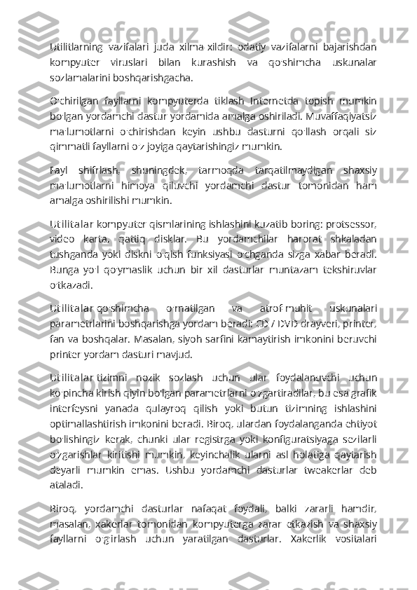 Utilitlarning   vazifalari   juda   xilma-xildir:   odatiy   vazifalarni   bajarishdan
kompyuter   viruslari   bilan   kurashish   va   qo'shimcha   uskunalar
sozlamalarini boshqarishgacha.
O'chirilgan   fayllarni   kompyuterda   tiklash   Internetda   topish   mumkin
bo'lgan yordamchi dastur yordamida amalga oshiriladi. Muvaffaqiyatsiz
ma'lumotlarni   o'chirishdan   keyin   ushbu   dasturni   qo'llash   orqali   siz
qimmatli fayllarni o'z joyiga qaytarishingiz mumkin.
Fayl   shifrlash,   shuningdek,   tarmoqda   tarqatilmaydigan   shaxsiy
ma'lumotlarni   himoya   qiluvchi   yordamchi   dastur   tomonidan   ham
amalga oshirilishi mumkin.
Ut i l it a la r   kompyuter qismlarining ishlashini kuzatib boring: protsessor,
video   karta,   qattiq   disklar.   Bu   yordamchilar   harorat   shkaladan
tushganda   yoki   diskni   o'qish   funksiyasi   o'chganda   sizga   xabar   beradi.
Bunga   yo'l   qo'ymaslik   uchun   bir   xil   dasturlar   muntazam   tekshiruvlar
o'tkazadi.
Ut i l it a la r   qo'shimcha   o'rnatilgan   va   atrof-muhit   uskunalari
parametrlarini boshqarishga yordam beradi: CD / DVD drayveri, printer,
fan va  boshqalar.  Masalan, siyoh  sarfini  kamaytirish  imkonini  beruvchi
printer yordam dasturi mavjud.
Ut i l it a la r   tizimni   nozik   sozlash   uchun   ular   foydalanuvchi   uchun
ko'pincha kirish qiyin bo'lgan parametrlarni o'zgartiradilar, bu esa grafik
interfeysni   yanada   qulayroq   qilish   yoki   butun   tizimning   ishlashini
optimallashtirish imkonini beradi. Biroq, ulardan foydalanganda ehtiyot
bo'lishingiz   kerak,   chunki   ular   registrga   yoki   konfiguratsiyaga   sezilarli
o'zgarishlar   kiritishi   mumkin,   keyinchalik   ularni   asl   holatiga   qaytarish
deyarli   mumkin   emas.   Ushbu   yordamchi   dasturlar   tweakerlar   deb
ataladi.
Biroq,   yordamchi   dasturlar   nafaqat   foydali,   balki   zararli   hamdir,
masalan,   xakerlar   tomonidan   kompyuterga   zarar   etkazish   va   shaxsiy
fayllarni   o'g'irlash   uchun   yaratilgan   dasturlar.   Xakerlik   vositalari 