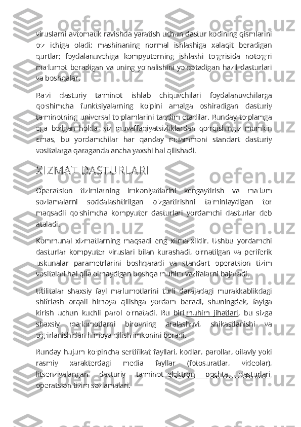 viruslarni avtomatik ravishda yaratish uchun dastur kodining qismlarini
o'z   ichiga   oladi;   mashinaning   normal   ishlashiga   xalaqit   beradigan
qurtlar;   foydalanuvchiga   kompyuterning   ishlashi   to'g'risida   noto'g'ri
ma'lumot   beradigan   va   uning   yo'nalishini   yo'qotadigan   hazil   dasturlari
va boshqalar.
Ba'zi   dasturiy   ta'minot   ishlab   chiquvchilari   foydalanuvchilarga
qo'shimcha   funktsiyalarning   ko'pini   amalga   oshiradigan   dasturiy
ta'minotning universal to'plamlarini taqdim etadilar.  Bunday to'plamga
ega   bo'lgan   holda,   siz   muvaffaqiyatsizliklardan   qo'rqishingiz   mumkin
emas,   bu   yordamchilar   har   qanday   muammoni   standart   dasturiy
vositalarga qaraganda ancha yaxshi hal qilishadi.
X I ZMA T DA STURLA RI
Operatsion   tizimlarning   imkoniyatlarini   kengaytirish   va   ma'lum
sozlamalarni   soddalashtirilgan   o'zgartirishni   ta'minlaydigan   tor
maqsadli   qo'shimcha   kompyuter   dasturlari   yordamchi   dasturlar   deb
ataladi.
Kommunal   xizmatlarning   maqsadi   eng   xilma-xildir.   Ushbu   yordamchi
dasturlar   kompyuter   viruslari   bilan   kurashadi,   o'rnatilgan   va   periferik
uskunalar   parametrlarini   boshqaradi   va   standart   operatsion   tizim
vositalari hal qila olmaydigan boshqa muhim vazifalarni bajaradi.
Utilitalar   shaxsiy   fayl   ma'lumotlarini   turli   darajadagi   murakkablikdagi
shifrlash   orqali   himoya   qilishga   yordam   beradi,   shuningdek,   faylga
kirish   uchun   kuchli   parol   o'rnatadi.   Bu   biri   muhim   jihatlari ,   bu   sizga
shaxsiy   ma'lumotlarni   birovning   aralashuvi,   shikastlanishi   va
o'g'irlanishidan himoya qilish imkonini beradi.
Bunday   hujum   ko'pincha   sertifikat   fayllari,   kodlar,   parollar,   oilaviy   yoki
rasmiy   xarakterdagi   media   fayllar   (fotosuratlar,   videolar),
litsenziyalangan   dasturiy   ta'minot,   elektron   pochta   dasturlari ,
operatsion tizim sozlamalari. 