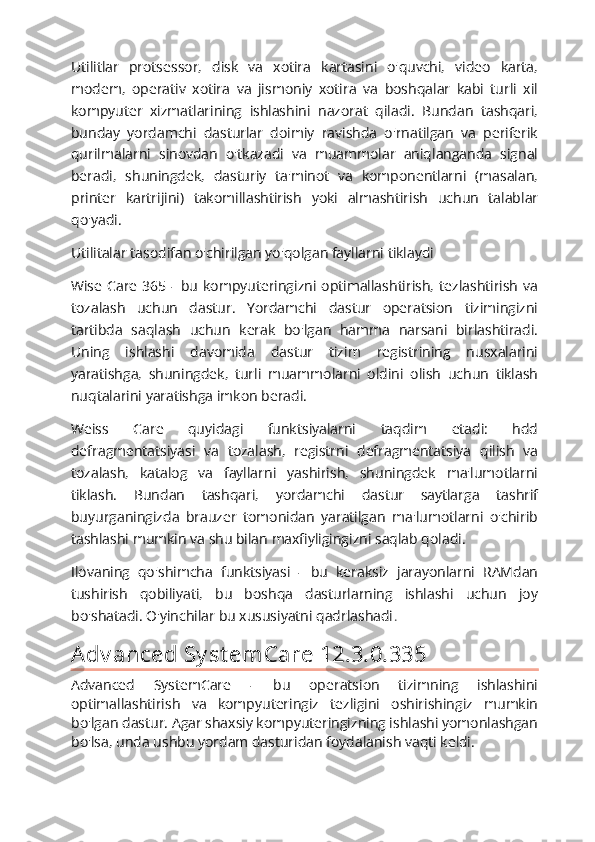 Utilitlar   protsessor,   disk   va   xotira   kartasini   o'quvchi,   video   karta,
modem,   operativ   xotira   va   jismoniy   xotira   va   boshqalar   kabi   turli   xil
kompyuter   xizmatlarining   ishlashini   nazorat   qiladi.   Bundan   tashqari,
bunday   yordamchi   dasturlar   doimiy   ravishda   o'rnatilgan   va   periferik
qurilmalarni   sinovdan   o'tkazadi   va   muammolar   aniqlanganda   signal
beradi,   shuningdek,   dasturiy   ta'minot   va   komponentlarni   (masalan,
printer   kartrijini)   takomillashtirish   yoki   almashtirish   uchun   talablar
qo'yadi.
Utilitalar tasodifan o'chirilgan yo'qolgan fayllarni tiklaydi
Wise   Care   365  -  bu  kompyuteringizni   optimallashtirish,   tezlashtirish  va
tozalash   uchun   dastur.   Yordamchi   dastur   operatsion   tizimingizni
tartibda   saqlash   uchun   kerak   bo'lgan   hamma   narsani   birlashtiradi.
Uning   ishlashi   davomida   dastur   tizim   registrining   nusxalarini
yaratishga,   shuningdek,   turli   muammolarni   oldini   olish   uchun   tiklash
nuqtalarini yaratishga imkon beradi.
Weiss   Care   quyidagi   funktsiyalarni   taqdim   etadi:   hdd
defragmentatsiyasi   va   tozalash,   registrni   defragmentatsiya   qilish   va
tozalash,   katalog   va   fayllarni   yashirish,   shuningdek   ma'lumotlarni
tiklash.   Bundan   tashqari,   yordamchi   dastur   saytlarga   tashrif
buyurganingizda   brauzer   tomonidan   yaratilgan   ma'lumotlarni   o'chirib
tashlashi mumkin va shu bilan maxfiyligingizni saqlab qoladi.
Ilovaning   qo'shimcha   funktsiyasi   -   bu   keraksiz   jarayonlarni   RAMdan
tushirish   qobiliyati,   bu   boshqa   dasturlarning   ishlashi   uchun   joy
bo'shatadi. O'yinchilar bu xususiyatni qadrlashadi .
A dv anced Sy st em Care 12.3.0.335
Advanced   SystemCare   -   bu   operatsion   tizimning   ishlashini
optimallashtirish   va   kompyuteringiz   tezligini   oshirishingiz   mumkin
bo'lgan dastur. Agar shaxsiy kompyuteringizning ishlashi yomonlashgan
bo'lsa, unda ushbu yordam dasturidan foydalanish vaqti keldi. 