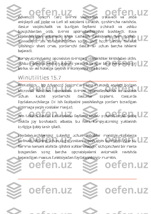 Advanced   System   Care   tizimni   skanerdan   o'tkazadi   va   unda
aniqlaydi   zaif   joylar   va   turli   xil   xatolarni   tuzatish,   qo'shimcha   ravishda,
dastur   vaqtinchalik   va   buzilgan   fayllarni   o'chiradi   va   ushbu
bosqichlardan   o'tib,   tizimni   optimallashtirishni   boshlaydi.   Ilova
rejalashtirilgan   avtomatik   ishga   tushirish   funksiyasini   ham   qo'llab-
quvvatlaydi,   uni   sozlaganingizdan   so'ng,   endi   hech   qanday   harakat
qilishingiz   shart   emas,   yordamchi   dastur   siz   uchun   barcha   ishlarni
bajaradi.
Kompyuteringizning operatsion tizimiga o'zgartirishlar kiritishdan oldin,
ushbu  mahsulot   zaxira   nusxasini   yaratadi  va   agar   biror   narsa   noto'g'ri
bo'lsa, siz asl holatiga qaytish imkoniyatiga ega bo'lasiz.
Wi nUt i l i t i es 15.7
WinUtilities   -   bu   Advanced   SystemCare-ning   munosib   analogi   bo'lgan
Microsoft   Windows   operatsion   tizimini   optimallashtirish   va   sozlash
uchun   kuchli   yordamchi   dasturlar   to'plami.   Dasturda
foydalanuvchilarga   OT   ish   faoliyatini   yaxshilashga   yordam   beradigan
yigirmaga yaqin vositalar mavjud.
Win Utilities dasturi turli keraksiz fayllarni xavfsiz o'chirish orqali qattiq
diskda   joy   bo'shatadi,   albatta,   bu   ham   kompyuterning   yuklanish
tezligiga ijobiy ta'sir qiladi.
Foydalanuvchilarning   qulayligi   uchun   asboblar   mantiqiy   toifalarga
bo'linadi, shuning uchun to'g'ri vositani topish qiyin bo'lmaydi. Agar siz
hamma narsani alohida qilishni xohlamasangiz, sichqonchani bir marta
bosgandan   so'ng   barcha   operatsiyalarni   avtomatik   ravishda
bajaradigan maxsus funktsiyadan foydalanishingiz mumkin. 