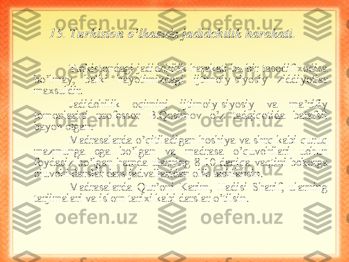 15. Turkiston o’lkasida jadidchilik harakati.  
Turkistondagi jadidchilik harakati bu bir tasodif xodisa 
bo’lmay,  balki  hayotimizdagi  ijtimoiy-siyosiy  ziddiyotlar 
maxsuldir.
Jadidchilik  oqimini  ijtimoiy-siyosiy  va  ma’rifiy 
tomonlarini  professor  B.Qosimov  o’z  tadqiqotida  batafsil 
bayon etgan.
Madrasalarda  o’qitiladigan  hoshiya  va  shrq  kabi  quruq 
mazmunga  ega  bo’lgan  va  madrasa  o’quvchilari  uchun 
foydasiz  bo’lgan  hamda  ularning  8-10  daqiqa  vaqtini  bekorga 
oluvchi darslar dars jadvallaridan olib tashlansin. 
Madrasalarda  Qur’oni  Karim,  Hadisi  Sharif,  ularning 
tarjimalari va islom tarixi kabi darslar o’tilsin.   