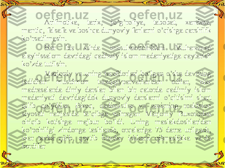 Arifmetika,  tarix,  jo’g’rofiya,  tabobat,  xandasa, 
mantiq, falsafa va boshqa dunyoviy fanlarni o’qishga qarshilik 
ko’rsatilmasin.
Har  bir  ishda  musulmonchilikni  Muhammad 
alayhissalom  davridagi  qadimiy  islom  madaniyatiga  qaytarish 
ko’zda tutilsin.
Marjoniy  va  uning  tarafdorlari  bo’lgan  o’sha  davrning 
jadidlari  musulmon  taraqqiyparvarlaridan  edilar,  ular 
madrasalarda  diniy  darslar  bilan  bir  qatorda  qadimiy  islom 
madaniyati  davridagidek  dunyoviy  darslarni  o’qitishni  shart 
qilib  qo’ydilar.  Biroq,  qadimistlar  va  amirning  reaktsion 
siyosati  natijasida  ta’qibga  uchragan  Marjoniy  Buxorodan 
chiqib  ketishga  majbur  bo’ldi.  Uning  maslakdoshlaridan 
ko’pchiligi  zindonga  tashlanib,  orqalariga  75  darra  urilgach, 
ular  tavba  qilib,  qaytib  bunday  ishlarni  qilmaslikka  va’da 
berdilar   