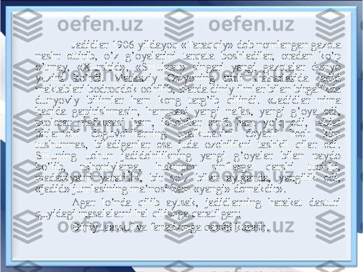 Jadidlar 1906 yildayoq «Taraqqiy» deb nomlangan gazeta 
nashr  ettirib,  o’z  g’oyalarini  tarqata  boshladilar,  oradan  ko’p 
o’tmay,  «Xurshid»,  «SHuhrat»  singari  yangi  gazetalar  dunyo 
yuzini  ko’rdi.  Markaziy  Osiyoning  turli  shaharlarida  jadid 
maktablari bodroqdek ochilib, ularda diniy ilmlar bilan birgalikda 
dunyoviy  bilimlar  ham  keng  targ’ib  qilindi.  «Jadidlar  nima 
haqida  gapirishmasin,  hammasi  yangi  nafas,  yangi  g’oya  edi, 
proletar  mafkurasi  ham,  ishchilar  sinfi  ham  yo’q  edi,  tabiat 
birlamchi  deguvchilarning  mafkurasini  deyarli  hech  kim 
tushunmas,  biladiganlar  esa  juda  ozchilikni  tashkil  qilar  edi. 
SHuning  uchun  jadidchilikning  yangi  g’oyalar  bilan  paydo 
bo’lib,  ruhoniylarga,  hukmron  sinflarga  qarshi  turishi, 
madaniyatni  yaratishi,  bir  so’z  bilan  aytganda,  yangilik  edi, 
«jadid» jumlasining ma’nosi ham «yangi» demakdir».
Agar  lo’nda  qilib  aytsak,  jadidlarning  harakat  dasturi 
quyidagi masalalarni hal qilishga qaratilgan:
Diniy taassuf va fanatizmga qarshi kurash.   