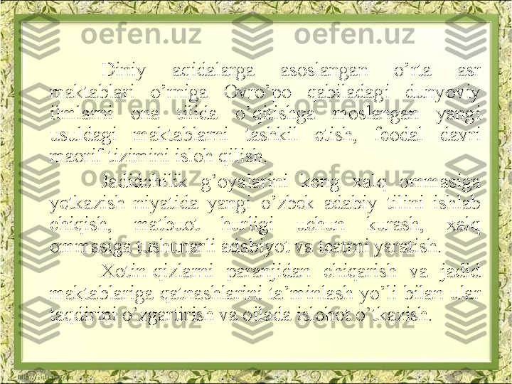 Diniy  aqidalarga  asoslangan  o’rta  asr 
maktablari  o’rniga  Ovro’po  qabiladagi  dunyoviy 
ilmlarni  ona  tilida  o’qitishga  moslangan  yangi 
usuldagi  maktablarni  tashkil  etish,  feodal  davri 
maorif tizimini isloh qilish.
Jadidchilik  g’oyalarini  keng  xalq  ommasiga 
yetkazish  niyatida  yangi  o’zbek  adabiy  tilini  ishlab 
chiqish,  matbuot  hurligi  uchun  kurash,  xalq 
ommasiga tushunarli adabiyot va teatrni yaratish.
Xotin-qizlarni  paranjidan  chiqarish  va  jadid 
maktablariga  qatnashlarini  ta’minlash  yo’li  bilan  ular 
taqdirini o’zgartirish va oilada islohot o’tkazish.   