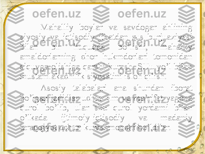 Mahalliy  boylar  va  savdogar  ahlining 
siyosiy  va  iqtisodiy  jihatdan  rus  burjuaziyasi 
bilan  bir  huquqda  bo’lishi,  mahalliy 
amaldorlarning  chor  hukmdorlari  tomonidan 
siquvga  olishiga  qarshi  kurash.  SHu  yo’l  bilan 
mustamlakachilik siyosatini isloh qilish.
Asosiy  talabalari  ana  shundan  iborat 
bo’lgan  jadidlar  uchun  ilm  va  ma’rifat  yagona 
qurol  bo’lib,  ular  shu  qurol  yordami  bilan 
o’lkada  ijtimoiy-iqtisodiy  va  madaniy 
taraqqiyot uchun kurashmoqchi bo’ldilar.   