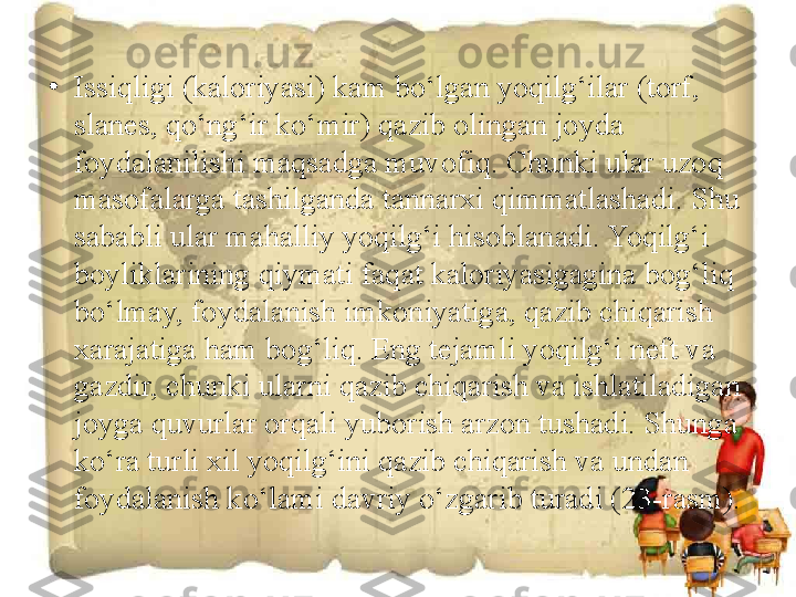 •
Issiqligi (kaloriyasi) kam bo‘lgan yoqilg‘ilar (torf, 
slanes, qo‘ng‘ir ko‘mir) qazib olingan joyda 
foydalanilishi maqsadga muvofiq. Chunki ular uzoq 
masofalarga tashilganda tannarxi qimmatlashadi. Shu 
sababli ular mahalliy yoqilg‘i hisoblanadi. Yoqilg‘i 
boyliklarining qiymati faqat kaloriyasigagina bog‘liq 
bo‘lmay, foydalanish imkoniyatiga, qazib chiqarish 
xarajatiga ham bog‘liq. Eng tejamli yoqilg‘i neft va 
gazdir, chunki ularni qazib chiqarish va ishlatiladigan 
joyga quvurlar orqali yuborish arzon tushadi. Shunga 
ko‘ra turli xil yoqilg‘ini qazib chiqarish va undan 
foydalanish ko‘lami davriy o‘zgarib turadi (23-rasm).  