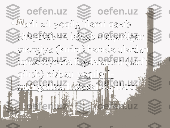 •
Turli xil yoqilg‘ilarni qazib 
chiqarish va ishlab chiqarilgan 
energiya (kirim) hamda ulardan 
iqtisodiyotda foydalanish (sarf 
qilish) nisbati  yoqilg‘i-
energetika balansi  deyiladi. 