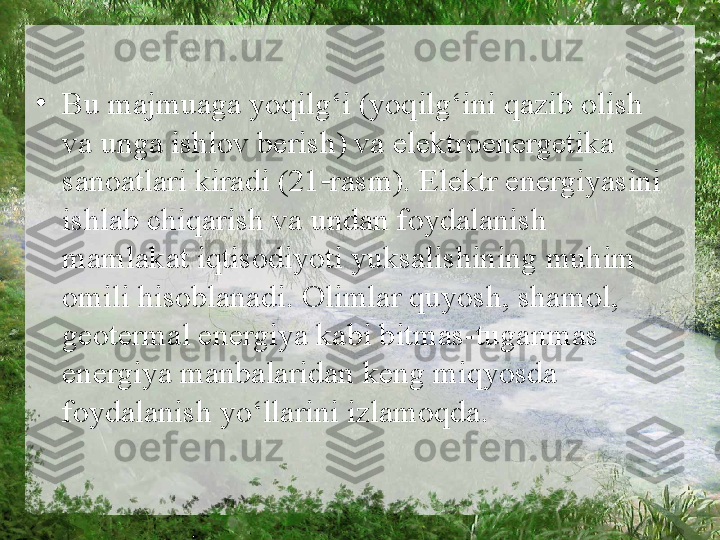 •
Bu majmuaga yoqilg‘i (yoqilg‘ini qazib olish 
va unga ishlov berish) va elektroenergetika 
sanoatlari kiradi (21 rasm). Elektr energiyasini ‑
ishlab chiqarish va undan foydalanish 
mamlakat iqtisodiyoti yuksalishining muhim 
omili hisoblanadi. Olimlar quyosh, shamol, 
geotermal energiya kabi bitmas-tuganmas 
energiya manbalaridan keng miqyosda 
foydalanish yo‘llarini izlamoqda . 