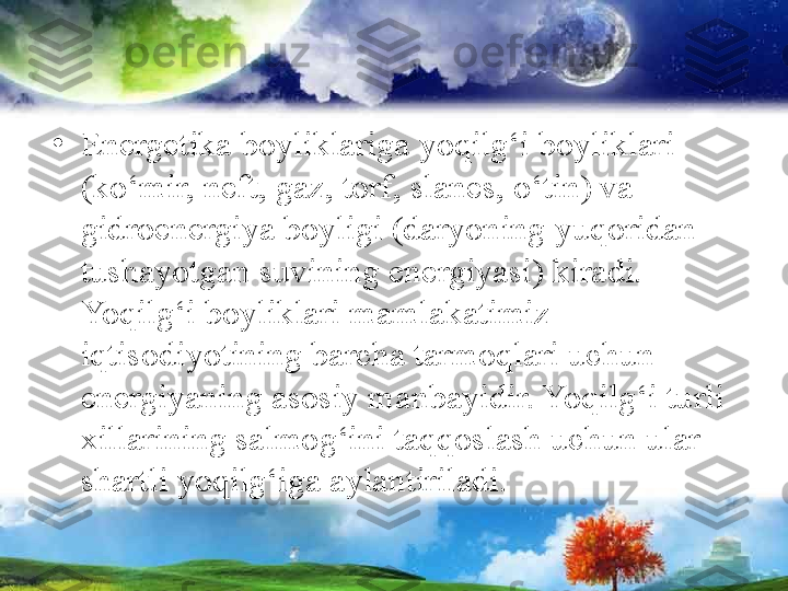 •
Energetika boyliklariga yoqilg‘i boyliklari 
(ko‘mir, neft, gaz, torf, slanes, o‘tin) va 
gidroenergiya boyligi (daryoning yuqoridan 
tushayotgan suvining energiyasi) kiradi. 
Yoqilg‘i boyliklari mamlakatimiz 
iqtisodiyotining barcha tarmoqlari uchun 
energiyaning asosiy manbayidir. Yoqilg‘i turli 
xillarining salmog‘ini taqqoslash uchun ular 
shartli yoqilg‘iga aylantiriladi. 