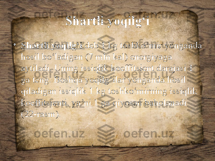 Shartli yoqilg‘i
•
Shartli yoqilg‘i  deb 1 kg toshko‘mir yonganda 
hosil bo‘ladigan (7 mln kal) energiyaga 
aytiladi. Uning issiqlik koeffitsient darajasi 1 
ga teng. Boshqa yoqilg‘ilar yonganda hosil 
qiladigan issiqlik 1 kg toshko‘mirning issiqlik 
koeffitsienti, ya’ni 1 ga qiyosan baholanadi 
(22-rasm). 