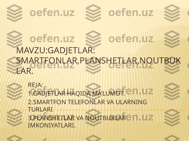 MAVZU:GADJETLAR: 
SMARTFONLAR , PLANSHETLAR , NOUTBUK
LAR.
RE JA:
1.GADJETLAR HAQIDA MA’LUMOT.
2.SMARTFON TELEFONLAR VA ULARNING 
TURLARI
3.PLANSHETLAR VA NOUTBUKLAR 
IMKONIYATLARI. 