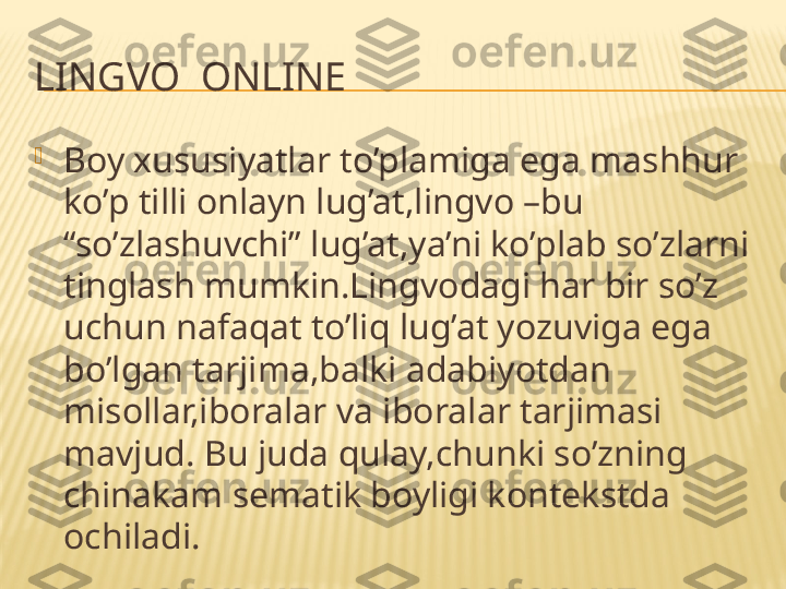 LINGVO  ONLINE 

Boy xususiyatlar to’plamiga ega mashhur 
ko’p tilli onlayn lug’at,lingvo –bu 
“so’zlashuvchi” lug’at,ya’ni ko’plab so’zlarni 
tinglash mumkin.Lingvodagi har bir so’z 
uchun nafaqat to’liq lug’at yozuviga ega 
bo’lgan tarjima,balki adabiyotdan 
misollar,iboralar va iboralar tarjimasi 
mavjud. Bu juda qulay,chunki so’zning 
chinakam sematik boyligi kontekstda 
ochiladi. 