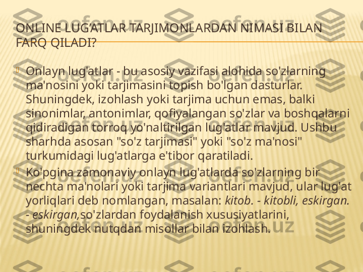 ONLINE LUG’ATLAR TARJIMONLARDAN NIMASI BILAN 
FARQ QILADI?

Onlayn lug'atlar - bu asosiy vazifasi alohida so'zlarning 
ma'nosini yoki tarjimasini topish bo'lgan dasturlar. 
Shuningdek, izohlash yoki tarjima uchun emas, balki 
sinonimlar, antonimlar, qofiyalangan so'zlar va boshqalarni 
qidiradigan torroq yo'naltirilgan lug'atlar mavjud. Ushbu 
sharhda asosan "so'z tarjimasi" yoki "so'z ma'nosi" 
turkumidagi lug'atlarga e'tibor qaratiladi.

Ko'pgina zamonaviy onlayn lug'atlarda so'zlarning bir 
nechta ma'nolari yoki tarjima variantlari mavjud, ular lug'at 
yorliqlari deb nomlangan, masalan:  kitob. - kitobli, eskirgan. 
- eskirgan, so'zlardan foydalanish xususiyatlarini, 
shuningdek nutqdan misollar bilan izohlash. 