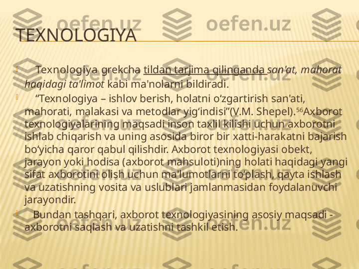 TEXNOLOGIYA

     Tex nologiy a  grekcha  tildan tarjima qilinganda   san'at, mahorat 
haqidagi ta'limot  kabi ma'nolarni bildiradi.

    “ Texnologiya – ishlov berish, holatni o‘zgartirish san'ati, 
mahorati, malakasi va metodlar yig‘indisi”(V.M. Shepel). 56
Axborot 
texnologiyalarining maqsadi inson taxlil kilishi uchun axborotni 
ishlab chiqarish va uning asosida biror bir xatti-harakatni bajarish 
bo‘yicha qaror qabul qilishdir. Axborot texnologiyasi obekt, 
jarayon yoki hodisa (axborot mahsuloti)ning holati haqidagi yangi 
sifat axborotini olish uchun ma'lumotlarni to‘plash, qayta ishlash 
va uzatishning vosita va uslublari jamlanmasidan foydalanuvchi 
jarayondir.

    Bundan tashqari, axborot texnologiyasining asosiy maqsadi - 
axborotni saqlash va uzatishni tashkil etish. 