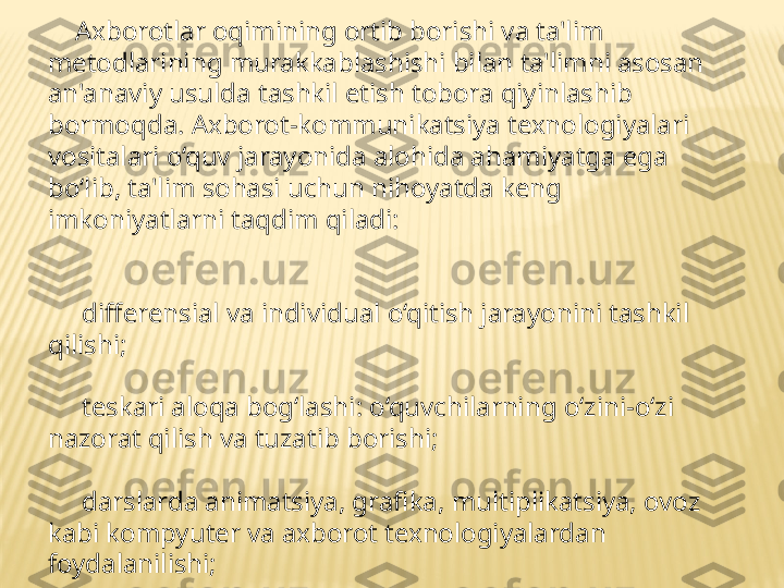      Axborotlar oqimining ortib borishi va ta'lim 
metodlarining murakkablashishi bilan ta'limni asosan 
an'anaviy usulda tashkil etish tobora qiyinlashib 
bormoqda. Axborot-kommunikatsiya tenologiyalari 
vositalari o‘quv jarayonida alohida ahamiyatga ega 
bo‘lib, ta'lim sohasi uchun nihoyatda keng 
imkoniyatlarni taqdim qiladi:
 
      differensial va individual o‘qitish jarayonini tashkil 
qilishi;
      teskari aloqa bog‘lashi: o‘quvchilarning o‘zini-o‘zi 
nazorat qilish va tuzatib borishi;
      darslarda animatsiya, grafika, multiplikatsiya, ovoz 
kabi kompyuter va axborot texnologiyalardan 
foydalanilishi;
       