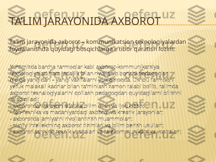 TA’LIM JARAYONIDA AXBOROT
Ta’lim jarayonida axborot – kommunikatsion tenologiyalardan 
foydalanishda quyidagi bosqichlarga e’tibor qaratish lozim:
Yurtimizda barcha tarmoqlar kabi axborot-kommunikatsiya 
texnologiyalari ham jadallik bilan rivojlanib borishi pedagoglar 
oldiga yangidan – yangi vazifalarni yuklamoqda. Ushbu tarmoqni 
yetuk malakali kadrlar bilan ta'minlash zamon talabi bo‘lib, talimda 
axborot texnalogiyalarini qo‘llash pedagogdan quyidagilarni bilishni 
talab qiladi:
- axborotdan jarayon sifatida bilim olish va ijod qilish;
- fan-texnika va madaniyatdagi axborot va kreativ jarayonlar;
- axborotda jamiyatni rivojlantirish muammolari;
- sun'iy intellektning axborot tizimlari va bilim berish usullari;
- axborotlashning texnik vositalari va telekommunikatsiya vositalari; 