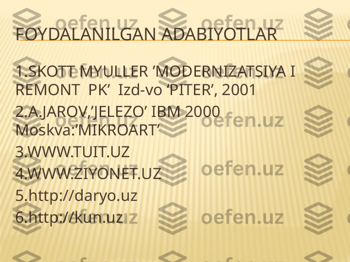 FOYDALANILGAN ADABIYOTLAR
1.SKOTT MYULLER ’MODERNIZATSIYA I 
REMONT  PK’  Izd-vo ‘PITER’, 2001
2.A.JAROV,’JELEZO’ IBM 2000 
Moskva:’MIKROART’
3.WWW.TUIT.UZ
4.WWW.ZIYONET.UZ
5.http://daryo.uz
6.http://kun.uz 