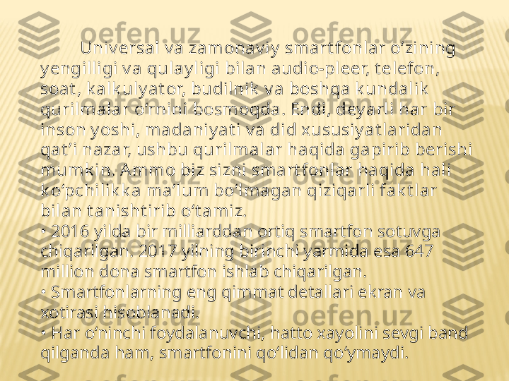           Univ ersal v a zamonav iy  smart fonlar o‘zining 
y engilligi v a qulay ligi bilan audio-pleer, t elefon, 
soat , k alk uly at or, budilnik  v a boshqa k undalik  
qurilmalar o‘rnini bosmoqda. Endi, dey arli har bir 
inson y oshi, madaniy at i v a did xususiy at laridan 
qat ’i nazar, ushbu qurilmalar haqida gapirib berishi 
mumk in. A mmo biz sizni smart fonlar haqida hali 
k o‘pchilik k a ma’lum bo‘lmagan qiziqarli fak t lar 
bilan t anisht irib o‘t amiz.
•  2016 yilda bir milliarddan ortiq smartfon sotuvga 
chiqarilgan. 2017 yilning birinchi yarmida esa 647 
million dona smartfon ishlab chiqarilgan.
•  Smartfonlarning eng qimmat detallari ekran va 
xotirasi hisoblanadi.
•  Har o‘ninchi foydalanuvchi, hatto xayolini sevgi band 
qilganda ham, smartfonini qo‘lidan qo‘ymaydi. 