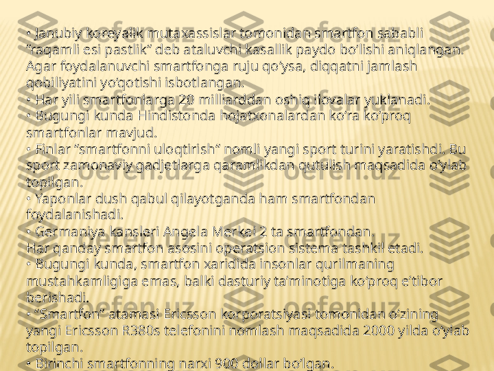 •  Janubiy koreyalik mutaxassislar tomonidan smartfon sababli 
“raqamli esi pastlik“ deb ataluvchi kasallik paydo bo‘lishi aniqlangan. 
Agar foydalanuvchi smartfonga ruju qo‘ysa, diqqatni jamlash 
qobiliyatini yo‘qotishi isbotlangan.
•  Har yili smartfonlarga 20 milliarddan oshiq ilovalar yuklanadi.
•  Bugungi kunda Hindistonda hojatxonalardan ko‘ra ko‘proq 
smartfonlar mavjud.
•  Finlar “smartfonni uloqtirish“ nomli yangi sport turini yaratishdi. Bu 
sport zamonaviy gadjetlarga qaramlikdan qutulish maqsadida o‘ylab 
topilgan.
•  Yaponlar dush qabul qilayotganda ham smartfondan 
foydalanishadi.
•  Germaniya kansleri Angela Merkel 2 ta smartfondan.
Har qanday smartfon asosini operatsion sistema tashkil etadi.
•  Bugungi kunda, smartfon xaridida insonlar qurilmaning 
mustahkamligiga emas, balki dasturiy ta’minotiga ko‘proq e’tibor 
berishadi.
• “ Smartfon“ atamasi Ericsson korporatsiyasi tomonidan o‘zining 
yangi Ericsson R380s telefonini nomlash maqsadida 2000 yilda o‘ylab 
topilgan.
•  Birinchi smartfonning narxi 900 dollar bo‘lgan.
• “ Smartfon“ atamasini so‘zma-so‘z tarjima qilganda “aqqli telefon“ 
ma’nosini anglatadi. 