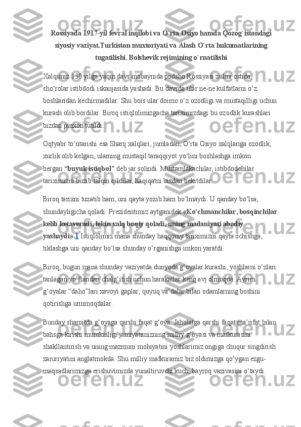 Rossiyada 1917-yil fevral inqilobi va O`rta Osiyo hamda Qozog`istondagi
siyosiy vaziyat.Turkiston muxtoriyati va Alash O`rta hukumatlarining
tugatilishi. Bolshevik rejimining o`rnatilishi
Xalqimiz 130 yilga yaqin davr mobaynida podsho Rossiyasi zulmi ostida, 
sho‘rolar istibdodi iskanjasida yashadi. Bu davrda ular ne-ne kulfatlarni o‘z 
boshlaridan kechirmadilar. Shu bois ular doimo o‘z ozodligi va mustaqilligi uchun 
kurash olib bordilar. Biroq istiqlolimizgacha tariximizdagi bu ozodlik kurashlari 
bizdan pinxon tutildi. 
Oqtyabr to‘ntarishi esa Sharq xalqlari, jumladan, O‘rta Osiyo xalqlariga ozodlik, 
xurlik olib kelgan, ularning mustaqil taraqqiyot yo‘lini boshlashga imkon 
bergan   “buyuk istiqbol”   deb jar solindi. Mustamlakachilar, istibdodchilar 
tariximizni buzib talqin qildilar, haqiqatni bizdan bekitdilar.
Biroq tarixni tuzatib ham, uni qayta yozib ham bo‘lmaydi. U qanday bo‘lsa, 
shundayligicha qoladi. Prezidentimiz aytganidek   «Ko‘chmanchilar, bosqinchilar 
kelib ketaveradi, lekin xalq boqiy qoladi, uning madaniyati abadiy 
yashaydi». 1   Istiqlolimiz mana shunday haqqoniy tariximizni qayta ochishga, 
tiklashga uni qanday bo‘lsa shunday o‘rganishga imkon yaratdi.
Biroq, bugun mana shunday vaziyatda dunyoda g‘oyalar kurashi, yoshlarni o‘zlari 
tanlagan yo‘llaridan chalg‘itish uchun harakatlar keng avj olmoqda.  Ayrim 
g‘oyalar “daho”lari xavoyi gaplar, quyuq va’dalar bilan odamlarning boshini 
qotirishga urinmoqdalar.
Bunday sharoitda g‘oyaga qarshi faqat g‘oya. Jaholatga qarshi faqat ma’rifat bilan 
bahsga kirishi mumkinligi jamiyatimizning milliy g‘oyasi va mafkurasini 
shakllantirish va uning mazmuni mohiyatini yoshlarimiz ongiga chuqur singdirish 
zaruriyatini anglatmokda. Shu milliy mafkuramiz biz oldimizga qo‘ygan ezgu-
maqsadlarimizga erishuvimizda yunaltiruvchi kuch, bayroq vazivasini o‘taydi. 