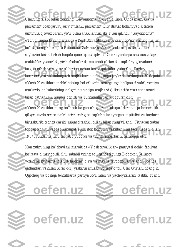 Ularning talabi bilan xonning “Bayonnoma”si e’lon qilindi. Unda mamlakatda 
parlament boshqaruvi joriy ettilishi, parlament Oliy davlat hokimiyati sifatida 
umumhalq ovoz berish yo‘li bilan shakllantirilishi e’lon qilindi. “Bayonnoma” 
e’lon qilingan kuning ertasiga   «Yosh Xivaliklar»   markaziy qo‘mitasining majlisi 
bo‘ldi, uning raisi qilib Bobooxun Salimov saylandi unda majlis deputatlari 
saylovini tashkil etish haqida qaror qabul qilindi. Olis rayonlarga shu xususdagi 
maktublar yuborildi, yirik shaharlarda esa aholi o‘rtasida inqilobiy g‘oyalarni 
targ‘ib qilish va saylov o‘tkazish uchun tashviqotchilar yuborildi. Saylov 
kompaniyasi yakunlangach majlis barpo etildi, unga joylarda saylangan 30 deputat 
«Yosh Xivaliklar» tashkilotining hal qiluvchi ovozga ega bo‘lgan 5 vakil, partiya 
markaziy qo‘mitasining qolgan a’zolariga majlis yig‘ilishlarida maslahat ovozi 
bilan qatnashishi huquqi berildi va Turkmanlardan 7 deputat kirdi.
«Yosh Xivaliklar»ning bo‘linib ketgan o‘ng qanoti ularga Islom xo‘ja boshchilik 
qilgan savdo sanoat vakillarini endigina tug‘ulib kelayotgan kapitalist va boylarni 
birlashtirib, xonga qarshi suiqasd tashkil qilish bilan shug‘ullandi. Fitnadan xabar 
topgan xon muvaqqat hukumat Turkiston komiteti vakillarining faol madadi bilan 
1917 iyunda majlisni tarqatib yubordi va uning rahbarlarini qamoqqa oldi.
Xon zulmining ko‘chayishi sharoitida «Yosh xivaliklar» partiyasi ochiq faoliyat 
ko‘rsata olmay qoldi. Shu sababli uning so‘l qanoati (unga Boboxon Salimov 
yetakchi, hunarmandlar, dehqonlar, o‘rta va mayda savdogorlar va aholi boshqa 
qatlamlari vakillari kirar edi) yashirin ishlash yo‘liga o‘tdi. Ular Gurlan, Mang‘it, 
Qipchoq va boshqa bekliklarda partiya bo‘limlari va yacheykalarini tashkil etishdi. 