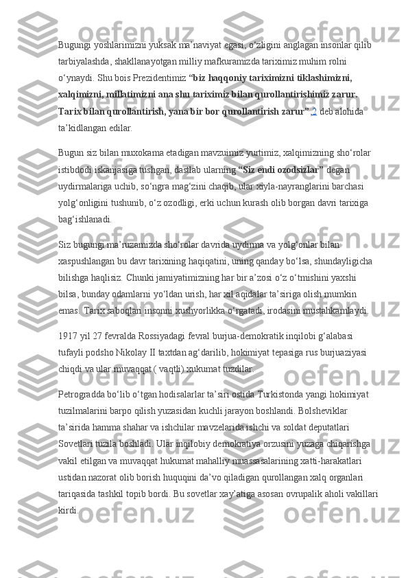 Bugungi yoshlarimizni yuksak ma’naviyat egasi, o‘zligini anglagan insonlar qilib 
tarbiyalashda, shakllanayotgan milliy mafkuramizda tariximiz muhim rolni 
o‘ynaydi. Shu bois Prezidentimiz   “biz haqqoniy tariximizni tiklashimizni, 
xalqimizni, millatimizni ana shu tariximiz bilan qurollantirishimiz zarur. 
Tarix bilan qurollantirish, yana bir bor qurollantirish zarur” , 2   deb alohida 
ta’kidlangan edilar.
Bugun siz bilan muxokama etadigan mavzuimiz yurtimiz, xalqimizning sho‘rolar 
istibdodi iskanjasiga tushgan, dastlab ularning   “Siz endi ozodsizlar”   degan 
uydirmalariga uchib, so‘ngra mag‘zini chaqib, ular xiyla-nayranglarini barchasi 
yolg‘onligini tushunib, o‘z ozodligi, erki uchun kurash olib borgan davri tarixiga 
bag‘ishlanadi.
Siz bugungi ma’ruzamizda sho‘rolar davrida uydirma va yolg‘onlar bilan 
xaspushlangan bu davr tarixining haqiqatini, uning qanday bo‘lsa, shundayligicha 
bilishga haqlisiz. Chunki jamiyatimizning har bir a’zosi o‘z o‘tmishini yaxshi 
bilsa, bunday odamlarni yo‘ldan urish, har xil aqidalar ta’siriga olish mumkin 
emas.   Tarix saboqlari insonni xushyorlikka o‘rgatadi, irodasini mustahkamlaydi.
1917 yil 27 fevralda Rossiyadagi fevral burjua-demokratik inqilobi g‘alabasi 
tufayli podsho Nikolay II taxtdan ag‘darilib, hokimiyat tepasiga rus burjuaziyasi 
chiqdi va ular muvaqqat ( vaqtli) xukumat tuzdilar.
Petrogradda bo‘lib o‘tgan hodisalarlar ta’siri ostida Turkistonda yangi hokimiyat 
tuzilmalarini barpo qilish yuzasidan kuchli jarayon boshlandi. Bolsheviklar 
ta’sirida hamma shahar va ishchilar mavzelarida ishchi va soldat deputatlari 
Sovetlari tuzila boshladi. Ular inqilobiy demokratiya orzusini yuzaga chiqarishga 
vakil etilgan va muvaqqat hukumat mahalliy muassasalarining xatti-harakatlari 
ustidan nazorat olib borish huquqini da’vo qiladigan qurollangan xalq organlari 
tariqasida tashkil topib bordi. Bu sovetlar xay’atiga asosan ovrupalik aholi vakillari
kirdi. 