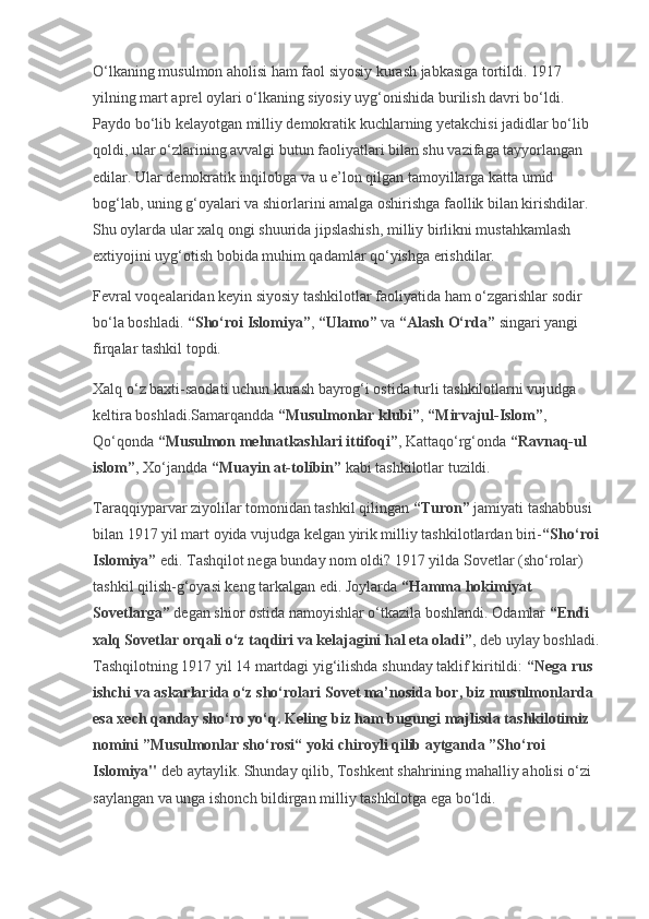 O‘lkaning musulmon aholisi ham faol siyosiy kurash jabkasiga tortildi. 1917 
yilning mart aprel oylari o‘lkaning siyosiy uyg‘onishida burilish davri bo‘ldi. 
Paydo bo‘lib kelayotgan milliy demokratik kuchlarning yetakchisi jadidlar bo‘lib 
qoldi, ular o‘zlarining avvalgi butun faoliyatlari bilan shu vazifaga tayyorlangan 
edilar. Ular demokratik inqilobga va u e’lon qilgan tamoyillarga katta umid 
bog‘lab, uning g‘oyalari va shiorlarini amalga oshirishga faollik bilan kirishdilar. 
Shu oylarda ular xalq ongi shuurida jipslashish, milliy birlikni mustahkamlash 
extiyojini uyg‘otish bobida muhim qadamlar qo‘yishga erishdilar.
Fevral voqealaridan keyin siyosiy tashkilotlar faoliyatida ham o‘zgarishlar sodir 
bo‘la boshladi.   “Sho‘roi Islomiya” ,   “Ulamo”   va   “Alash O‘rda”   singari yangi 
firqalar tashkil topdi.
Xalq o‘z baxti-saodati uchun kurash bayrog‘i ostida turli tashkilotlarni vujudga 
keltira boshladi.Samarqandda   “Musulmonlar klubi” ,   “Mirvajul-Islom” , 
Qo‘qonda   “Musulmon mehnatkashlari ittifoqi” , Kattaqo‘rg‘onda   “Ravnaq-ul 
islom” , Xo‘jandda   “Muayin at-tolibin”   kabi tashkilotlar tuzildi.
Taraqqiyparvar ziyolilar tomonidan tashkil qilingan   “Turon”   jamiyati tashabbusi 
bilan 1917 yil mart oyida vujudga kelgan yirik milliy tashkilotlardan biri- “Sho‘roi 
Islomiya”   edi. Tashqilot nega bunday nom oldi? 1917 yilda Sovetlar (sho‘rolar) 
tashkil qilish-g‘oyasi keng tarkalgan edi. Joylarda   “Hamma hokimiyat 
Sovetlarga”   degan shior ostida namoyishlar o‘tkazila boshlandi. Odamlar   “Endi 
xalq Sovetlar orqali o‘z taqdiri va kelajagini hal eta oladi” , deb uylay boshladi.
Tashqilotning 1917 yil 14 martdagi yig‘ilishda shunday taklif kiritildi:   “Nega rus 
ishchi va askarlarida o‘z sho‘rolari Sovet ma’nosida bor, biz musulmonlarda 
esa xech qanday sho‘ro yo‘q. Keling biz ham bugungi majlisda tashkilotimiz 
nomini ”Musulmonlar sho‘rosi“ yoki chiroyli qilib aytganda ”Sho‘roi 
Islomiya"   deb aytaylik. Shunday qilib, Toshkent shahrining mahalliy aholisi o‘zi 
saylangan va unga ishonch bildirgan milliy tashkilotga ega bo‘ldi. 