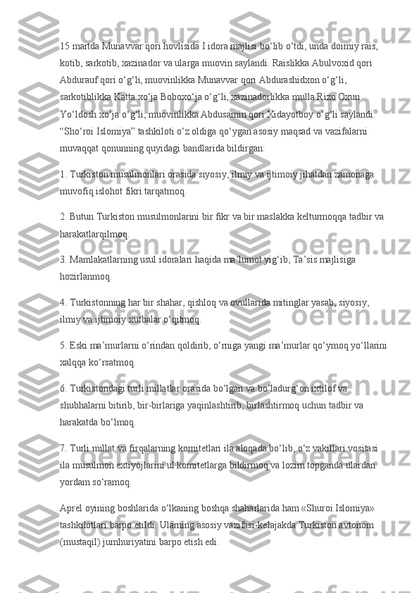 15 martda Munavvar qori hovlisida I idora majlisi bo‘lib o‘tdi, unda doimiy rais, 
kotib, sarkotib, xazinador va ularga muovin saylandi. Raislikka Abulvoxid qori 
Abdurauf qori o‘g‘li, muovinlikka Munavvar qori Abdurashidxon o‘g‘li, 
sarkotiblikka Katta xo‘ja Boboxo‘ja o‘g‘li, xazinadorlikka mulla Rizo Oxun 
Yo‘ldosh xo‘ja o‘g‘li, muovinlikka Abdusamin qori Xidayotboy o‘g‘li saylandi. 
“Sho‘roi Islomiya” tashkiloti o‘z oldiga qo‘ygan asosiy maqsad va vazifalarni 
muvaqqat qonunning quyidagi bandlarida bildirgan:
1. Turkiston musulmonlari orasida siyosiy, ilmiy va ijtimoiy jihatdan zamonaga 
muvofiq islohot fikri tarqatmoq.
2. Butun Turkiston musulmonlarini bir fikr va bir maslakka kelturmoqqa tadbir va 
harakatlarqilmoq.
3. Mamlakatlarning usul idoralari haqida ma’lumot yig‘ib, Ta’sis majlisiga 
hozirlanmoq.
4. Turkistonning har bir shahar, qishloq va ovullarida mitinglar yasab, siyosiy, 
ilmiy va ijtimoiy xutbalar o‘qitmoq.
5. Eski ma’murlarni o‘rindan qoldirib, o‘rniga yangi ma’murlar qo‘ymoq yo‘llarini
xalqqa ko‘rsatmoq.
6. Turkistondagi turli millatlar orasida bo‘lgan va bo‘ladurg‘on ixtilof va 
shubhalarni bitirib, bir-birlariga yaqinlashtirib, birlashtirmoq uchun tadbir va 
harakatda bo‘lmoq.
7. Turli millat va firqalarning komitetlari ila aloqada bo‘lib, o‘z vakillari vositasi 
ila musulmon extiyojlarini ul komitetlarga bildirmoq va lozim topganda ulardan 
yordam so‘ramoq.
Aprel oyining boshlarida o‘lkaning boshqa shaharlarida ham «Shuroi Islomiya» 
tashkilotlari barpo etildi. Ularning asosiy vazifasi-kelajakda Turkiston avtonom 
(mustaqil) jumhuriyatini barpo etish edi. 