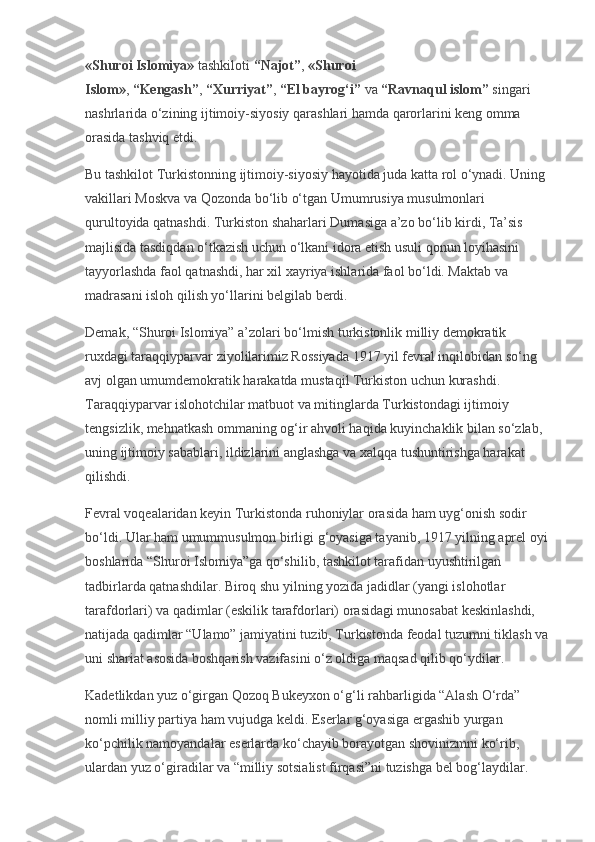 «Shuroi Islomiya»   tashkiloti   “Najot” ,   «Shuroi 
Islom» ,   “Kengash” ,   “Xurriyat” ,   “El bayrog‘i”   va   “Ravnaqul islom”   singari 
nashrlarida o‘zining ijtimoiy-siyosiy qarashlari hamda qarorlarini keng omma 
orasida tashviq etdi.
Bu tashkilot Turkistonning ijtimoiy-siyosiy hayotida juda katta rol o‘ynadi. Uning 
vakillari Moskva va Qozonda bo‘lib o‘tgan Umumrusiya musulmonlari 
qurultoyida qatnashdi. Turkiston shaharlari Dumasiga a’zo bo‘lib kirdi, Ta’sis 
majlisida tasdiqdan o‘tkazish uchun o‘lkani idora etish usuli qonun loyihasini 
tayyorlashda faol qatnashdi, har xil xayriya ishlarida faol bo‘ldi. Maktab va 
madrasani isloh qilish yo‘llarini belgilab berdi.
Demak, “Shuroi Islomiya” a’zolari bo‘lmish turkistonlik milliy demokratik 
ruxdagi taraqqiyparvar ziyolilarimiz Rossiyada 1917 yil fevral inqilobidan so‘ng 
avj olgan umumdemokratik harakatda mustaqil Turkiston uchun kurashdi. 
Taraqqiyparvar islohotchilar matbuot va mitinglarda Turkistondagi ijtimoiy 
tengsizlik, mehnatkash ommaning og‘ir ahvoli haqida kuyinchaklik bilan so‘zlab, 
uning ijtimoiy sabablari, ildizlarini anglashga va xalqqa tushuntirishga harakat 
qilishdi.
Fevral voqealaridan keyin Turkistonda ruhoniylar orasida ham uyg‘onish sodir 
bo‘ldi. Ular ham umummusulmon birligi g‘oyasiga tayanib, 1917 yilning aprel oyi 
boshlarida “Shuroi Islomiya”ga qo‘shilib, tashkilot tarafidan uyushtirilgan 
tadbirlarda qatnashdilar. Biroq shu yilning yozida jadidlar (yangi islohotlar 
tarafdorlari) va qadimlar (eskilik tarafdorlari) orasidagi munosabat keskinlashdi, 
natijada qadimlar “Ulamo” jamiyatini tuzib, Turkistonda feodal tuzumni tiklash va 
uni shariat asosida boshqarish vazifasini o‘z oldiga maqsad qilib qo‘ydilar.
Kadetlikdan yuz o‘girgan Qozoq Bukeyxon o‘g‘li rahbarligida “Alash O‘rda” 
nomli milliy partiya ham vujudga keldi. Eserlar g‘oyasiga ergashib yurgan 
ko‘pchilik namoyandalar eserlarda ko‘chayib borayotgan shovinizmni ko‘rib, 
ulardan yuz o‘giradilar va “milliy sotsialist firqasi”ni tuzishga bel bog‘laydilar.  