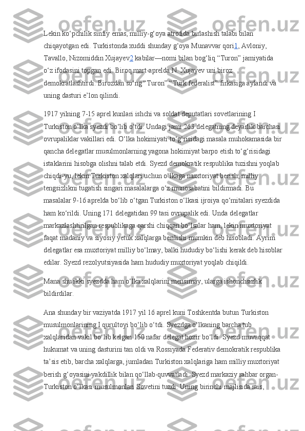 Lekin ko‘pchilik sinfiy emas, milliy-g‘oya atrofida birlashish talabi bilan 
chiqayotgan edi. Turkistonda xuddi shunday g‘oya Munavvar qori 1 , Avloniy, 
Tavallo, Nizomiddin Xujayev 2   kabilar—nomi bilan bog‘liq “Turon” jamiyatida 
o‘z ifodasini topgan edi. Biroq mart-aprelda N. Xujayev uni biroz 
demokratlashtirdi. Birozdan so‘ng “Turon” “Turk federalist” firkasiga aylandi va 
uning dasturi e’lon qilindi.
1917 yilning 7-15 aprel kunlari ishchi va soldat deputatlari sovetlarining I 
Turkiston o‘lka syezdi bo‘lib o‘tdi. Undagi jami 263 delegatning deyarlik barchasi 
ovrupaliklar vakillari edi. O‘lka hokimiyati to‘g‘risidagi masala muhokamasida bir
qancha delegatlar musulmonlarning yagona hokimiyat barpo etish to‘g‘risidagi 
istaklarini hisobga olishni talab etdi. Syezd demokratik respublika tuzishni yoqlab 
chiqdi-yu, lekin Turkiston xalqlari uchun o‘lkaga muxtoriyat berish, milliy 
tengsizlikni tugatish singari masalalarga o‘z munosabatini bildirmadi. Bu 
masalalar 9-16 aprelda bo‘lib o‘tgan Turkiston o‘lkasi ijroiya qo‘mitalari syezdida 
ham ko‘rildi. Uning 171 delegatidan 99 tasi ovrupalik edi. Unda delegatlar 
markazlashtirilgan respublikaga qarshi chiqqan bo‘lsalar ham, lekin muxtoriyat 
faqat madaniy va siyosiy yetuk xalqlarga berilishi mumkin deb hisobladi. Ayrim 
delegatlar esa muxtoriyat milliy bo‘lmay, balki hududiy bo‘lishi kerak deb hisoblar
edilar. Syezd rezolyutsiyasida ham hududiy muxtoriyat yoqlab chiqildi.
Mana shu ikki syezdda ham o‘lka xalqlarini mensimay, ularga ishonchsizlik 
bildirdilar.
Ana shunday bir vaziyatda 1917 yil 16 aprel kuni Toshkentda butun Turkiston 
musulmonlarining I qurultoyi bo‘lib o‘tdi. Syezdga o‘lkaning barcha tub 
xalqlaridan vakil bo‘lib kelgan 150 nafar delegat hozir bo‘ldi. Syezd muvaqqat 
hukumat va uning dasturini tan oldi va Rossiyada Federativ demokratik respublika 
ta’sis etib, barcha xalqlarga, jumladan Turkiston xalqlariga ham milliy muxtoriyat 
berish g‘oyasini yakdillik bilan qo‘llab-quvvatladi. Syezd markaziy rahbar organ-
Turkiston o‘lkasi musulmonlari Sovetini tuzdi: Uning birinchi majlisida rais,  