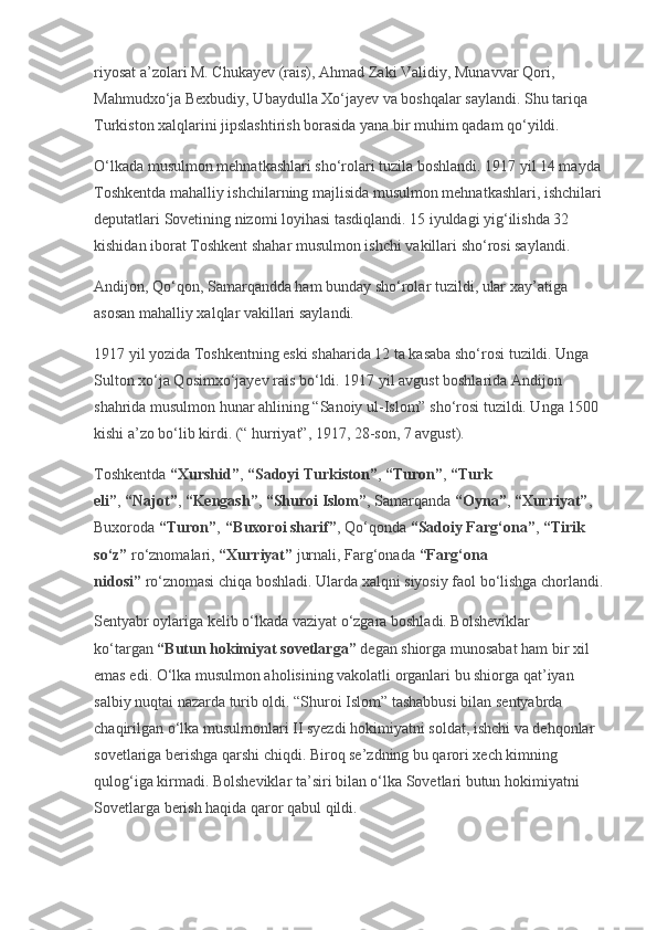 riyosat a’zolari M. Chukayev (rais), Ahmad Zaki Validiy, Munavvar Qori, 
Mahmudxo‘ja Bexbudiy, Ubaydulla Xo‘jayev va boshqalar saylandi. Shu tariqa 
Turkiston xalqlarini jipslashtirish borasida yana bir muhim qadam qo‘yildi.
O‘lkada musulmon mehnatkashlari sho‘rolari tuzila boshlandi. 1917 yil 14 mayda 
Toshkentda mahalliy ishchilarning majlisida musulmon mehnatkashlari, ishchilari 
deputatlari Sovetining nizomi loyihasi tasdiqlandi. 15 iyuldagi yig‘ilishda 32 
kishidan iborat Toshkent shahar musulmon ishchi vakillari sho‘rosi saylandi.
Andijon, Qo‘qon, Samarqandda ham bunday sho‘rolar tuzildi, ular xay’atiga 
asosan mahalliy xalqlar vakillari saylandi.
1917 yil yozida Toshkentning eski shaharida 12 ta kasaba sho‘rosi tuzildi. Unga 
Sulton xo‘ja Qosimxo‘jayev rais bo‘ldi. 1917 yil avgust boshlarida Andijon 
shahrida musulmon hunar ahlining “Sanoiy ul-Islom” sho‘rosi tuzildi. Unga 1500 
kishi a’zo bo‘lib kirdi. (“ hurriyat”, 1917, 28-son, 7 avgust).
Toshkentda   “Xurshid” ,   “Sadoyi Turkiston” ,   “Turon” ,   “Turk 
eli” ,   “Najot” ,   “Kengash” ,   “Shuroi Islom” , Samarqanda   “Oyna” ,   “Xurriyat” , 
Buxoroda   “Turon” ,   “Buxoroi sharif” , Qo‘qonda   “Sadoiy Farg‘ona” ,   “Tirik 
so‘z”   ro‘znomalari,   “Xurriyat”   jurnali, Farg‘onada   “Farg‘ona 
nidosi”   ro‘znomasi chiqa boshladi. Ularda xalqni siyosiy faol bo‘lishga chorlandi.
Sentyabr oylariga kelib o‘lkada vaziyat o‘zgara boshladi. Bolsheviklar 
ko‘targan   “Butun hokimiyat sovetlarga”   degan shiorga munosabat ham bir xil 
emas edi. O‘lka musulmon aholisining vakolatli organlari bu shiorga qat’iyan 
salbiy nuqtai nazarda turib oldi. “Shuroi Islom” tashabbusi bilan sentyabrda 
chaqirilgan o‘lka musulmonlari II syezdi hokimiyatni soldat, ishchi va dehqonlar 
sovetlariga berishga qarshi chiqdi. Biroq se’zdning bu qarori xech kimning 
qulog‘iga kirmadi. Bolsheviklar ta’siri bilan o‘lka Sovetlari butun hokimiyatni 
Sovetlarga berish haqida qaror qabul qildi. 