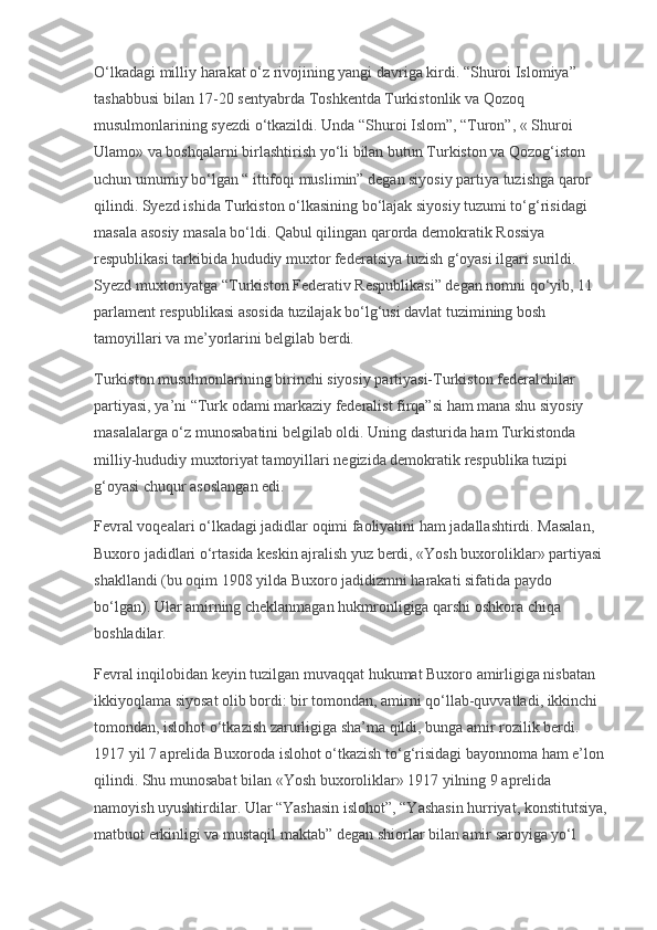 O‘lkadagi milliy harakat o‘z rivojining yangi davriga kirdi. “Shuroi Islomiya” 
tashabbusi bilan 17-20 sentyabrda Toshkentda Turkistonlik va Qozoq 
musulmonlarining syezdi o‘tkazildi. Unda “Shuroi Islom”, “Turon”, « Shuroi 
Ulamo» va boshqalarni birlashtirish yo‘li bilan butun Turkiston va Qozog‘iston 
uchun umumiy bo‘lgan “ ittifoqi muslimin” degan siyosiy partiya tuzishga qaror 
qilindi. Syezd ishida Turkiston o‘lkasining bo‘lajak siyosiy tuzumi to‘g‘risidagi 
masala asosiy masala bo‘ldi. Qabul qilingan qarorda demokratik Rossiya 
respublikasi tarkibida hududiy muxtor federatsiya tuzish g‘oyasi ilgari surildi. 
Syezd muxtoriyatga “Turkiston Federativ Respublikasi” degan nomni qo‘yib, 11 
parlament respublikasi asosida tuzilajak bo‘lg‘usi davlat tuzimining bosh 
tamoyillari va me’yorlarini belgilab berdi.
Turkiston musulmonlarining birinchi siyosiy partiyasi-Turkiston federalchilar 
partiyasi, ya’ni “Turk odami markaziy federalist firqa”si ham mana shu siyosiy 
masalalarga o‘z munosabatini belgilab oldi. Uning dasturida ham Turkistonda 
milliy-hududiy muxtoriyat tamoyillari negizida demokratik respublika tuzipi 
g‘oyasi chuqur asoslangan edi.
Fevral voqealari o‘lkadagi jadidlar oqimi faoliyatini ham jadallashtirdi. Masalan, 
Buxoro jadidlari o‘rtasida keskin ajralish yuz berdi, «Yosh buxoroliklar» partiyasi 
shakllandi (bu oqim 1908 yilda Buxoro jadidizmni harakati sifatida paydo 
bo‘lgan). Ular amirning cheklanmagan hukmronligiga qarshi oshkora chiqa 
boshladilar.
Fevral inqilobidan keyin tuzilgan muvaqqat hukumat Buxoro amirligiga nisbatan 
ikkiyoqlama siyosat olib bordi: bir tomondan, amirni qo‘llab-quvvatladi, ikkinchi 
tomondan, islohot o‘tkazish zarurligiga sha’ma qildi, bunga amir rozilik berdi. 
1917 yil 7 aprelida Buxoroda islohot o‘tkazish to‘g‘risidagi bayonnoma ham e’lon 
qilindi. Shu munosabat bilan «Yosh buxoroliklar» 1917 yilning 9 aprelida 
namoyish uyushtirdilar. Ular “Yashasin islohot”, “Yashasin hurriyat, konstitutsiya,
matbuot erkinligi va mustaqil maktab” degan shiorlar bilan amir saroyiga yo‘l  