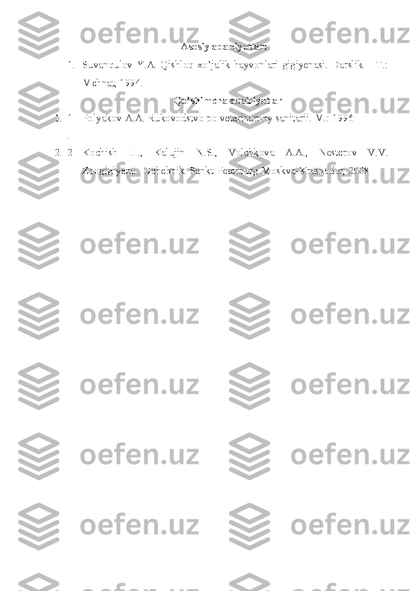 A sosiy ad abiyotlar:
1. Suvanqulov Y.A. Qishloq xo’jalik hayvonlari gigiyenasi. Darslik. - T.:
Mehnat, 1994.
Qo’shimcha adabiyotlar
1. 1
. Polyakov A.A. Rukovodstvo po veterinarnoy sanitarii. M.: 1996
2. 2 Kochish   I.I.,   Kalujin   N.S.,   Volchkova   A.A.,   Nesterov   V.V.
Zoogigiyena.    Uchebnik. Sankt-Peterburg-Moskva- Krasnodar, 2008 