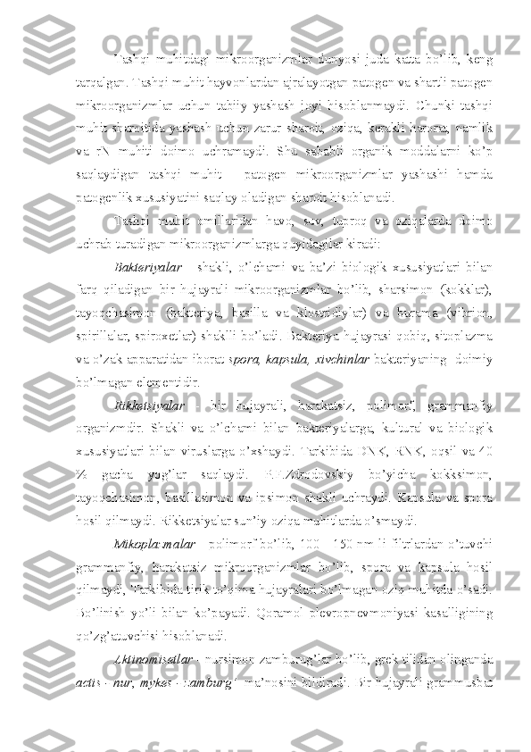 Tashqi   muhitdagi   mikroorganizmlar   dunyosi   juda   katta   bo’lib,   keng
tarqalgan. Tashqi muhit hayvonlardan ajralayotgan patogen va shartli patogen
mikroorganizmlar   uchun   tabiiy   yashash   joyi   hisoblanmaydi.   Chunki   tashqi
muhit  sharoitida  yashash   uchun   zarur  sharoit,  oziqa,  kerakli  harorat,   namlik
va   rN   muhiti   doimo   uchramaydi.   Shu   sababli   organik   moddalarni   ko’p
saqlaydigan   tashqi   muhit   -   patogen   mikroorganizmlar   yashashi   hamda
patogenlik xususiyatini saqlay oladigan sharoit hisoblanadi. 
Tashqi   muhit   omillaridan   havo,   suv,   tuproq   va   oziqalarda   doimo
uchrab turadigan mikroorganizmlarga quyidagilar kiradi:
Bakteriyalar   -   shakli,   o’lchami   va   ba’zi   biologik   xususiyatlari   bilan
farq   qiladigan   bir   hujayrali   mikroorganizmlar   bo’lib,   sharsimon   (kokklar),
tayoqchasimon   (bakteriya,   basilla   va   klostridiylar)   va   burama   (vibrion,
spirillalar, spiroxetlar) shaklli bo’ladi. Bakteriya hujayrasi qobiq, sitoplazma
va o’zak apparatidan iborat   spora , k apsula, xivchinlar  bakteriyaning  doimiy
bo’lmagan elementidir.  
Rikketsiyalar   -   bir   hujayrali,   harakatsiz,   polimorf,   grammanfiy
organizmdir.   Shakli   va   o’lchami   bilan   bakteriyalarga,   kultural   va   biologik
xususiyatlari   bilan   viruslarga   o’xshaydi.   Tarkibida   DNK,   RNK,   oqsil   va   40
%   gacha   yog’lar   saqlaydi.   P.F.Zdrodovskiy   bo’yicha   kokksimon,
tayoqchasimon,   basillasimon   va   ipsimon   shakli   uchraydi.   Kapsula   va   spora
hosil qilmaydi. Rikketsiyalar sun’iy oziqa muhitlarda o’smaydi.
Mikoplazmalar   - polimorf bo’lib, 100 - 150 nm li filtrlardan o’tuvchi
grammanfiy,   harakatsiz   mikroorganizmlar   bo’lib,   spora   va   kapsula   hosil
qilmaydi, Tarkibida tirik to’qima hujayralari bo’lmagan oziq muhitda o’sadi.
Bo’linish   yo’li   bilan   ko’payadi.   Qoramol   plevropnevmoniyasi   kasalligining
qo’zg’atuvchisi hisoblanadi.
Aktinomisetlar  - nursimon zamburug’lar bo’lib, grek tilidan olinganda
actis - nur ,  mykes - zamburg’    ma’nosini bildiradi. Bir hujayrali grammusbat 