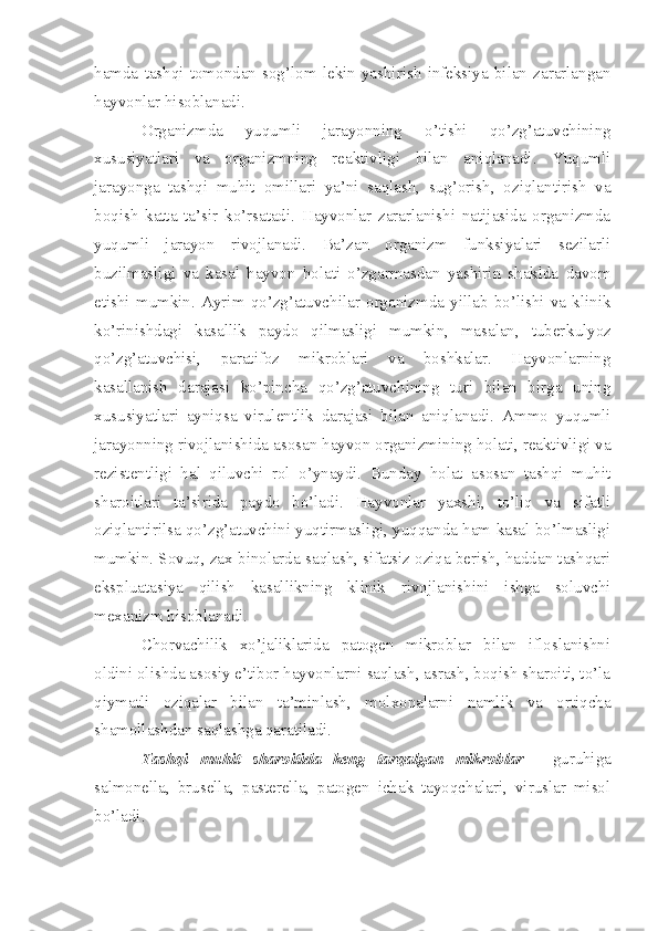 hamda   tashqi   tomondan   sog’lom   lekin   yashirish   infeksiya   bilan   zararlangan
hayvonlar hisoblanadi.  
Organizmda   yuqumli   jarayonning   o’tishi   qo’zg’atuvchining
xususiyatlari   va   organizmning   reaktivligi   bilan   aniqlanadi.   Yuqumli
jarayonga   tashqi   muhit   omillari   ya’ni   saqlash,   sug’orish,   oziqlantirish   va
boqish   katta   ta’sir   ko’rsatadi.   Hayvonlar   zararlanishi   natijasida   organizmda
yuqumli   jarayon   rivojlanadi.   Ba’zan   organizm   funksiyalari   sezilarli
buzilmasligi   va   kasal   hayvon   holati   o’zgarmasdan   yashirin   shaklda   davom
etishi   mumkin.   Ayrim   qo’zg’atuvchilar   organizmda   yillab   bo’lishi   va   klinik
ko’rinishdagi   kasallik   paydo   qilmasligi   mumkin,   masalan,   tuber kulyoz
qo’zg’atuvchisi,   paratifoz   mikroblari   va   boshkalar.   Hayvonlarning
kasallanish   darajasi   ko’pincha   qo’zg’atuvchining   turi   bilan   birga   uning
xususiyatlari   ayniqsa   virulentlik   da rajasi   bilan   aniqlanadi.   Ammo   yuqumli
jarayonning rivojlanishida asosan hayvon organizmining holati, reaktivligi va
rezistentligi   hal   qiluvchi   rol   o’ynaydi.   Bunday   holat   asosan   tashqi   muhit
sharoit lari   ta’sirida   paydo   bo’ladi.   Hayvonlar   yaxshi,   to’liq   va   sifatli
oziqlantirilsa qo’zg’atuvchini yuqtirmasligi, yuqqanda ham kasal bo’lmasligi
mumkin. Sovuq, zax binolarda saqlash, sifatsiz oziqa berish, haddan tashqari
ekspluatasiya   qilish   kasal likning   klinik   rivojlanishini   ishga   soluvchi
mexanizm hisoblanadi. 
Chorvachilik   xo’jaliklarida   patogen   mikroblar   bilan   ifloslanishni
oldini olishda asosiy e’tibor hayvonlarni saqlash, asrash, boqish sharoiti, to’la
qiymatli   oziqalar   bilan   ta’minlash,   molxonalarni   namlik   va   ortiqcha
shamollashdan saqlashga qaratiladi. 
Tashqi   muhit   sharoitida   keng   tarqalgan   mikroblar   -   guruhiga
salmonella,   brusella,   pasterella,   patogen   ichak   tayoqchalari,   viruslar   misol
bo’ladi. 