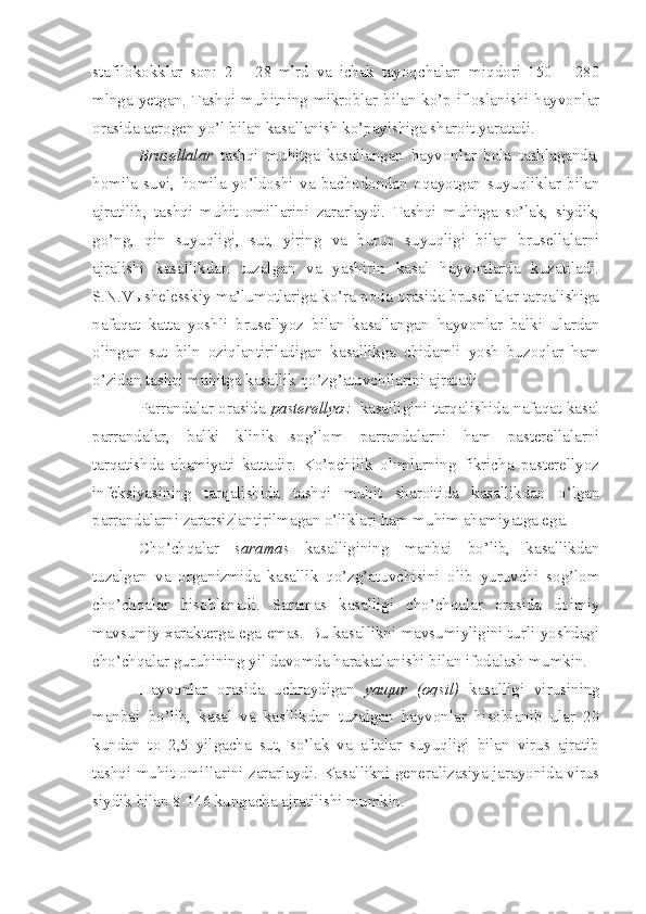 stafilokokklar   soni   2   –   28   mlrd   va   ichak   tayoqchalari   miqdori   150   –   280
mlnga yetgan. Tashqi muhitning mikroblar bilan ko’p ifloslanishi hayvonlar
orasida aerogen yo’l bilan kasallanish ko’payishiga sharoit yaratadi. 
Brusellalar   tashqi   muhitga   kasallangan   hayvonlar   bola   tashlaganda,
homila   suvi,   homila   yo’ldoshi   va   bachodondan   oqayotgan   suyuqliklar   bilan
ajratilib,   tashqi   muhit   omillarini   zararlaydi.   Tashqi   muhitga   so’lak,   siydik,
go’ng,   qin   suyuqligi,   sut,   yiring   va   burun   suyuqligi   bilan   brusellalarni
ajralishi   kasallikdan   tuzalgan   va   yashirin   kasal   hayvonlarda   kuzatiladi.
S.N.Vыshelesskiy ma’lumotlariga ko’ra poda orasida brusellalar tarqalishiga
nafaqat   katta   yoshli   brusellyoz   bilan   kasallangan   hayvonlar   balki   ulardan
olingan   sut   biln   oziqlantiriladigan   kasallikga   chidamli   yosh   buzoqlar   ham
o’zidan tashqi muhitga kasallik qo’zg’atuvchilarini ajratadi. 
Parrandalar orasida   pasterellyoz    kasalligini tarqalishida nafaqat kasal
parrandalar,   balki   klinik   sog’lom   parrandalarni   ham   pasterellalarni
tarqatishda   ahamiyati   kattadir.   Ko’pchilik   olimlarning   fikricha   pasterellyoz
infeksiyasining   tarqalishida   tashqi   muhit   sharoitida   kasallikdan   o’lgan
parrandalarni zararsizlantirilmagan o’liklari ham muhim ahamiyatga ega. 
Cho’chqalar   saramas   kasalligining   manbai   bo’lib,   kasallikdan
tuzalgan   va   organizmida   kasallik   qo’zg’atuvchisini   olib   yuruvchi   sog’lom
cho’chqalar   hisoblanadi.   Saramas   kasalligi   cho’chqalar   orasida   doimiy
mavsumiy xarakterga ega emas. Bu kasallikni mavsumiyligini turli yoshdagi
cho’chqalar guruhining yil davomda harakatlanishi bilan ifodalash mumkin.
Hayvonlar   orasida   uchraydigan   yaщur   (oqsil)   kasalligi   virusining
manbai   bo’lib,   kasal   va   kasllikdan   tuzalgan   hayvonlar   hisoblanib   ular   20
kundan   to   2,5   yilgacha   sut,   so’lak   va   aftalar   suyuqligi   bilan   virus   ajratib
tashqi muhit omillarini zararlaydi. Kasallikni generalizasiya jarayonida virus
siydik bilan 8-146 kungacha ajratilishi mumkin.  