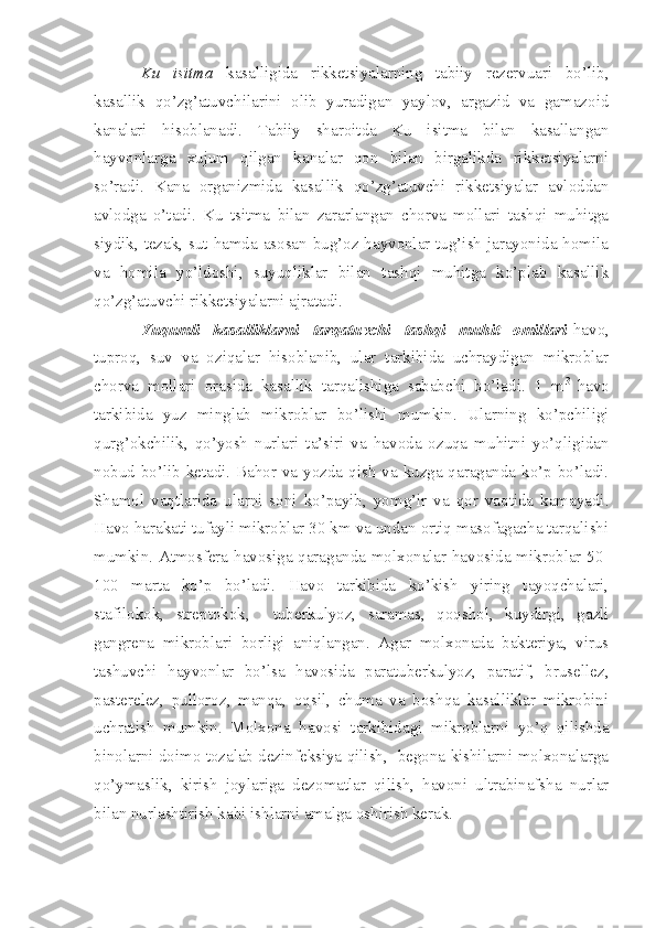 Ku   isitma   kasalligida   rikketsiyalarning   tabiiy   rezervuari   bo’lib,
kasallik   qo’zg’atuvchilarini   olib   yuradigan   yaylov,   argazid   va   gamazoid
kanalari   hisoblanadi.   Tabiiy   sharoitda   Ku   isitma   bilan   kasallangan
hayvonlarga   xujum   qilgan   kanalar   qon   bilan   birgalikda   rikketsiyalarni
so’radi.   Kana   organizmida   kasallik   qo’zg’atuvchi   rikketsiyalar   avloddan
avlodga   o’tadi.   Ku   tsitma   bilan   zararlangan   chorva   mollari   tashqi   muhitga
siydik, tezak, sut hamda asosan bug’oz hayvonlar tug’ish jarayonida homila
va   homila   yo’ldoshi,   suyuqliklar   bilan   tashqi   muhitga   ko’plab   kasallik
qo’zg’atuvchi rikketsiyalarni ajratadi.   
Yuqumli   kasalliklarni   tarqatuvchi   tashqi   muhit   omillari -havo,
tuproq,   suv   va   oziqalar   hisoblanib,   ular   tarkibida   uchraydigan   mikroblar
chorva   mollari   orasida   kasallik   tarqalishiga   sababchi   bo’ladi.   1   m 3  
havo
tarkibida   yuz   minglab   mikroblar   bo’lishi   mumkin.   Ularning   ko’pchiligi
qurg’okchilik,   qo’yosh   nurlari   ta’siri   va   havoda   ozuqa   muhitni   yo’qligidan
nobud bo’lib ketadi. Bahor va yozda qish va kuzga qaraganda ko’p bo’ladi.
Shamol   vaqtlarida   ularni   soni   ko’payib,   yomg’ir   va   qor   vaqtida   kamayadi.
Havo harakati tufayli mikroblar 30 km va undan ortiq masofagacha tarqalishi
mumkin. Atmosfera havosiga qaraganda molxonalar havosida mikroblar 50-
100   marta   ko’p   bo’ladi.   Havo   tarkibida   ko’kish   yiring   tayoqchalari,
stafilokok,   streptokok,     tuberkulyoz,   saramas,   qoqshol,   kuydirgi,   gazli
gangrena   mikroblari   borligi   aniqlangan.   Agar   molxonada   bakteriya,   virus
tashuvchi   hayvonlar   bo’lsa   havosida   paratuberkulyoz,   paratif,   brusellez,
pasterelez,   pulloroz,   manqa,   oqsil,   chuma   va   boshqa   kasalliklar   mikrobini
uchratish   mumkin.   Molxona   havosi   tarkibidagi   mikroblarni   yo’q   qilishda
binolarni doimo tozalab dezinfeksiya qilish,   begona kishilarni molxonalarga
qo’ymaslik,   kirish   joylariga   dezomatlar   qilish,   havoni   ultrabinafsha   nurlar
bilan nurlashtirish kabi ishlarni amalga oshirish kerak. 