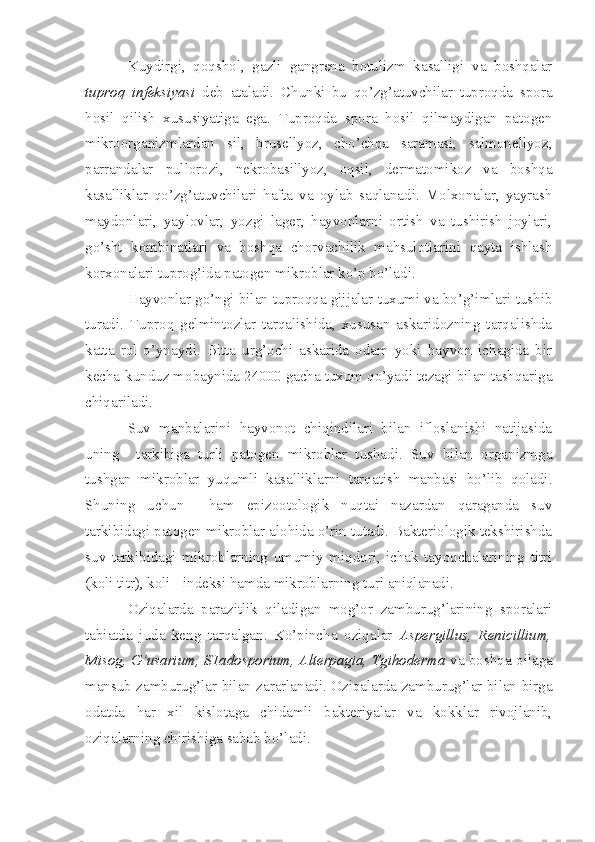 Kuydirgi,   qoqshol,   gazli   gangrena   botulizm   kasalligi   va   boshqalar
tuproq   infeksiyasi   deb   ataladi.   Chunki   bu   qo’zg’atuvchilar   tuproqda   spora
hosil   qilish   xususiyatiga   ega.   Tuproqda   spora   hosil   qilmaydigan   patogen
mikroorganizmlardan   sil,   brusellyoz,   cho’chqa   saramasi,   salmonellyoz,
parrandalar   pullorozi,   nekrobasillyoz,   oqsil,   dermatomikoz   va   boshqa
kasalliklar   qo’zg’atuvchilari   hafta   va   oylab   saqlanadi.   Molxonalar,   yayrash
maydonlari,   yaylovlar,   yozgi   lager,   hayvonlarni   ortish   va   tushirish   joylari,
go’sht   kombinatlari   va   boshqa   chorvachilik   mahsulotlarini   qayta   ishlash
korxonalari tuprog’ida patogen mikroblar ko’p bo’ladi.
Hayvonlar go’ngi bilan tuproqqa gijjalar tuxumi va bo’g’imlari tushib
turadi.   Tuproq   gelmintozlar   tarqalishida,   xususan   askaridozning   tarqalishda
katta   rol   o’ynaydi.   Bitta   urg’ochi   askarida   odam   yoki   hayvon   ichagida   bir
kecha-kunduz mobaynida 24000 gacha tuxum qo’yadi tezagi bilan tashqariga
chiqariladi. 
Suv   manbalarini   hayvonot   chiqindilari   bilan   ifloslanishi   natijasida
uning     tarkibiga   turli   patogen   mikroblar   tushadi.   Suv   bilan   organizmga
tushgan   mikroblar   yuqumli   kasalliklarni   tarqatish   manbasi   bo’lib   qoladi.
Shuning   uchun     ham   epizootologik   nuqtai   nazardan   qaraganda   suv
tarkibidagi patogen mikroblar alohida o’rin tutadi. Bakteriologik tekshirishda
suv   tarkibidagi   mikroblarning   umumiy   miqdori,   ichak   tayoqchalarining   titri
(koli titr), koli - indeksi hamda mikroblarning turi aniqlanadi.
Oziqalarda   parazitlik   qiladigan   mog’or   zamburug’larining   sporalari
tabiatda   juda   keng   tarqalgan.   Ko’pincha   oziqalar   Aspergillus,   Renicillium,
Misog, G’usarium, S1adosporium, Alterpagia, Tgihoderma   va boshqa oilaga
mansub zamburug’lar bilan zararlanadi. Oziqalarda zamburug’lar bilan birga
odatda   har   xil   kislotaga   chidamli   bakteriyalar   va   kokklar   rivojlanib,
oziqalarning chirishiga sabab bo’ladi. 