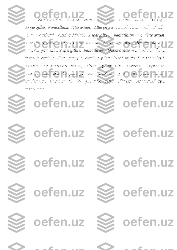 Zamburug’lar   orasida   zaharlilari   ham   uchrab   turadi.   Bularga
Aspergillus, Renicillium,   G’usarium,    Alterpagia,  va boshqalar misol bo’ladi.
Don   oziqalarni   zararlantirishda   Aspergillus,   Renicillium   va   G’usarium
oilasiga   mansub   zamburug’lar   alohida   axamiyatga   ega.   Hamma   xildagi
omuxta   yemlarda   Aspergillus,   Renicillium,   Mucoraceae   va   boshqa   oilaga
mansub   zamburug’lar   uchraydi.   Zamburug’lar   o’sishi   va   rivojlanishi   tufayli
oziqalarning   kimyoviy   tarkibi,   to’yimliligi   va   sifati   pasayadi.   Hayvonlar
orasida   kasalliklar   tarqatadigan   zamburug’larning   300   ga   yaqin   turlari
aniqlangan,   shundan   60   %   yuqorida   qayd   qilingan   zamburug’larga
mansubdir. 