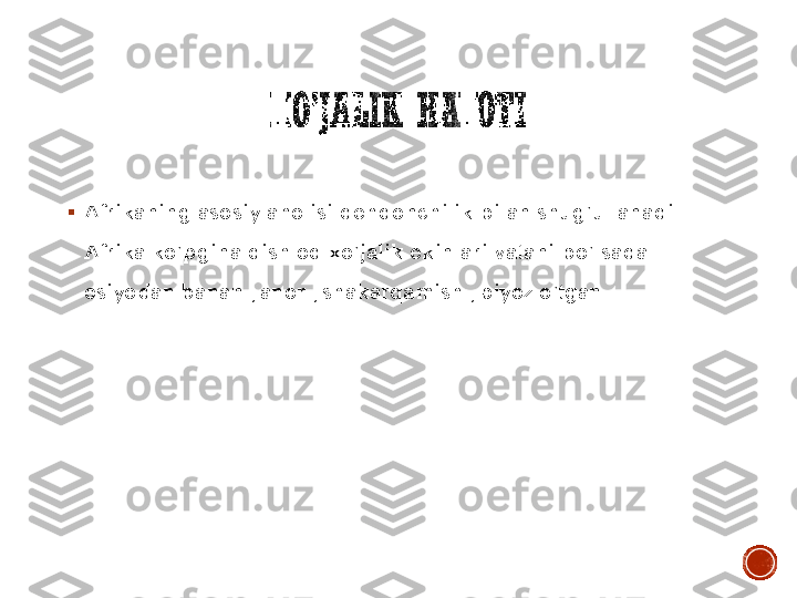 XO’JALIK	HAYOTI	
▪	Afrikaning asosiy aholisi dehqonchilik bilan shug’ullanadi . 
Afrika ko’pgina qishloq xo’jalik ekinlari vatani bo’lsada 
osiyodan banan , anor , shakarqamish , piyoz o’tgan .   