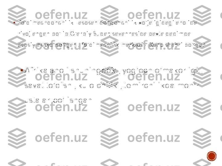 ▪	To’qimachqonchilik	– asosan dehqonchilik xo’jaligidagi aholida 	
rivojlangan bo’lib G’arbiy Sudan savannasida paxta qadimda 
asosiy ashyo bo’lgan . To’qimachilik markazi 	– Kano shahri bo’lgan 	
.
▪	Afrika aholi shuningdek , yog’och o’makorligi , 
savat to’qish , kulolchilik , temirchilikda mohir 
ustalar bo’lishgan . 