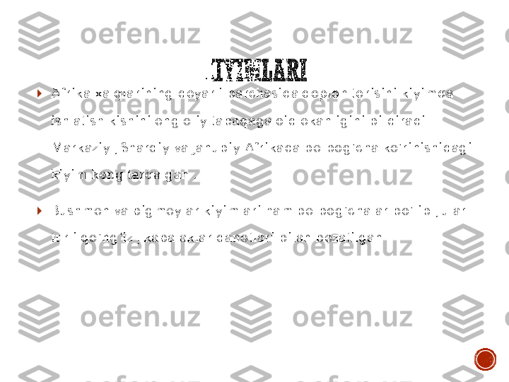 KIYIMLARI	
	Afrika	 xalqlarining	 deyarli	 barchasida	 qoplon	 terisini	 kiyimda	 	
ishlatish	 kishini	 eng	 oliy	 tabaqaga	 oid	 ekanligini	 bildiradi	 . 	
Markaziy	 , Sharqiy	 va	 Janubiy	 Afrikada	 belbog’cha	 ko’rinishidagi	 	
kiyim	 keng	 tarqalgan	 . 	
	Bushmen 	va	 pigmeylar	 kiyimlari	 ham 	belbog’chalar	 bo’lib	 , ular	 	
turli	 qo’ng’iz	 , kapalaklar	 qanotlari	 bilan	 bezatilgan	 . 