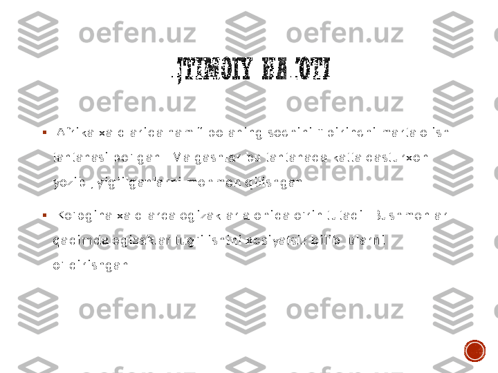 IJTIMOIY	HAYOTI	
▪	 Afrika	 xalqlarida	 ham “ 	bolaning	 sochini	 ” 	birinchi	 marta	 olish	 	
tantanasi	 bo’lgan	 . Malgashlar	 bu	 tantanada	 katta	 dasturxon	 	
yozib	 , yig’ilganlarni	 mehmon	 qilishgan	 . 	
▪	 Ko’pgina	 xalqlarda	 egizaklar	 alohida	 o’rin	 tutadi	 . Bushmenlar	 	
qadimda	 egizaklar	 tug’ilishini	 xosiyatsiz	 bilib	  ularni	 	
o’ldirishgan	  