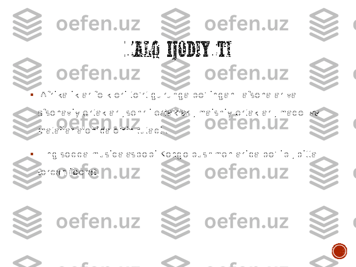 XALQ	IJODIYOTI	
▪	 Afrikaliklar folklori to’rt guruhga bo’lingan : afsonalar va 
afsonaviy ertaklar ; sehrli ertaklar ; maishiy ertaklar ; maqol va 
matallar alohida o’rin tutadi . 	
▪	 Eng sodda musiqa asbobi Kongo bushmenlarida bo’lib , bitta 
tordan iborat . 