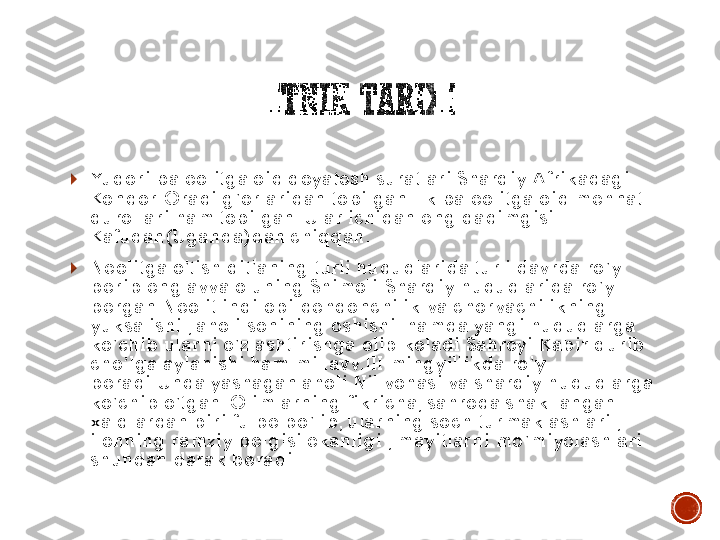 ETNIK	TARIXI	
	Yuqori	 paleolitga	 oid	 qoyatosh	 suratlari	 Sharqiy	 Afrikadagi	 	
Kondor	-Oradi	 g’orlaridan	 topilgan.Ilk	 paleolitga	 oid	 mehnat	 	
qurollari	 ham 	topilgan	. Ular	 ichidan	 eng 	qadimgisi	 	
Kafudan	(Uganda)	dan	 chiqqan	.	
	Neolitga	 o’tish	 qit’aning	 turli	 hududlarida	 turli	 davrda	 ro’y	 	
berib	 eng 	avvalo	 uning	 Shimoli	-Sharqiy	 hududlarida	 ro’y	 	
bergan.Neolit	 inqilobi:dehqonchilik	 va	 chorvachilikning	 	
yuksalishi	 , aholi	 sonining	 oshishi	  	hamda	 yangi	 hududlarga	 	
ko’chib	 ularni	 o’zlashtirishga	 olib	 keladi.Sahroyi	 Kabir	 qurib	 	
cho’lga	 aylanishi	 ham 	mil.avv.III	 mingyillikda	 ro’y	 	
beradi.Unda	 yashagan	 aholi	 Nil 	vohasi	 va	 sharqiy	 hududlarga	 	
ko’chib	 o’tgan	. Olimlarning	 fikricha	, sahroda	 shakllangan	 	
xalqlardan	 biri	 fulbe	 bo’lib	, ularning	 soch	 turmaklashlari	 , 	
ilonning	 ramziy	 belgisi	 ekanligi	 , mayitlarni	 mo’miyolashlari	 	
shundan	 darak	 beradi	. 