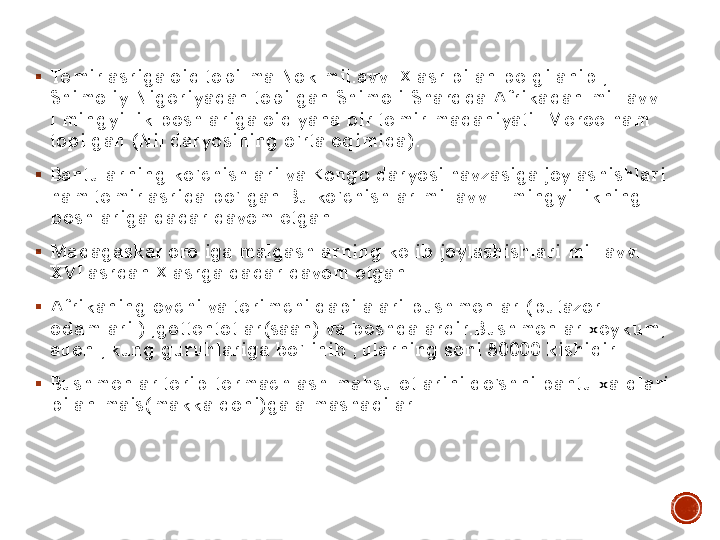 ▪	Temir asriga oid topilma Nok mil.avv.IX asr bilan belgilanib , 
Shimoliy Nigeriyadan topilgan.Shimoli	-Sharqda Afrikadan mil. avv. 	
I mingyillik boshlariga oid yana bir temir madaniyati	- Meroe ham 	
topilgan (Nil daryosining o’rta oqimida). 	
▪	Bantularning ko’chishlari va Kongo daryosi havzasiga joylashishlari 
ham temir asrida bo’lgan.Bu ko’chishlar mil.avv.II mingyillikning 
boshlariga qadar davom etgan. 	
▪	Madagaskar oroliga malgashlarning kelib joylashishlari mil. avv. 
XVI asrdan X asrga qadar davom etgan. 	
▪	Afrikaning ovchi va terimchi qabilalari:bushmenlar (butazor 
odamlari ) ,gottentotlar(saan) va boshqalardir.Bushmenlar:xeykum, 
auen , kung guruhlariga bo’linib , ularning soni 50000 kishidir.	
▪	Bushmenlar terib	-termachlash mahsulotlarini qo’shni bantu xalqlari 	
bilan mais(makka doni)ga almashadilar. 